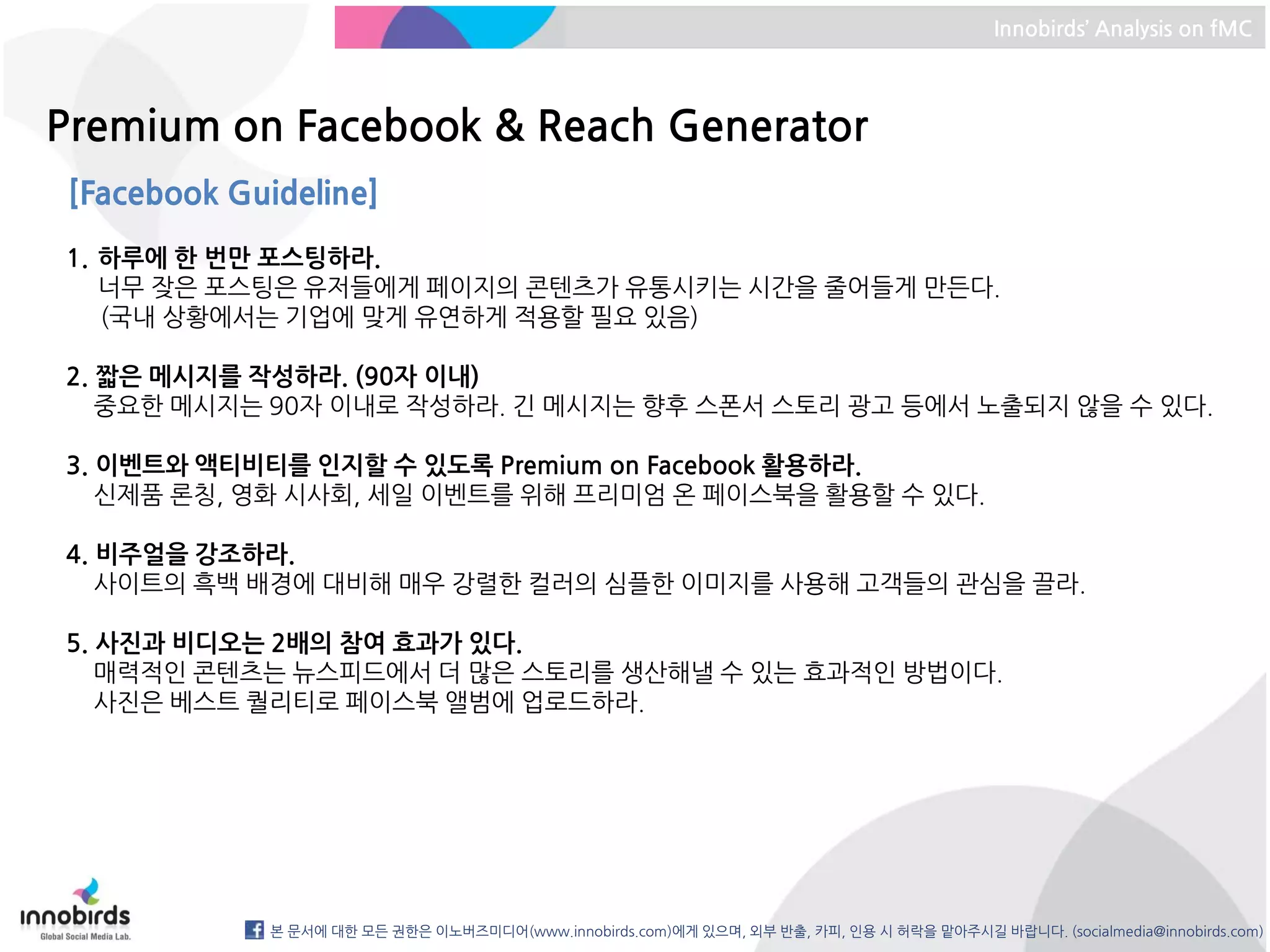 Innobirds’ Analysis on fMC



Premium on Facebook & Reach Generator
[Facebook Guideline]
1. 하루에 한 번만 포스팅하라.
   너무 잦은 포스팅은 유저들에게 페이지의 콘텐츠가 유통시키는 시간을 줄어들게 만든다.
   (국내 상황에서는 기업에 맞게 유연하게 적용할 필요 있음)

2. 짧은 메시지를 작성하라. (90자 이내)
   중요한 메시지는 90자 이내로 작성하라. 긴 메시지는 향후 스폰서 스토리 광고 등에서 노출되지 않을 수 있다.

3. 이벤트와 액티비티를 인지할 수 있도록 Premium on Facebook 활용하라.
   신제품 론칭, 영화 시사회, 세일 이벤트를 위해 프리미엄 온 페이스북을 활용할 수 있다.

4. 비주얼을 강조하라.
   사이트의 흑백 배경에 대비해 매우 강렬한 컬러의 심플한 이미지를 사용해 고객들의 관심을 끌라.

5. 사진과 비디오는 2배의 참여 효과가 있다.
   매력적인 콘텐츠는 뉴스피드에서 더 많은 스토리를 생산해낼 수 있는 효과적인 방법이다.
   사진은 베스트 퀄리티로 페이스북 앨범에 업로드하라.




            본 문서에 대한 모든 권한은 이노버즈미디어(www.innobirds.com)에게 있으며, 외부 반출, 카피, 인용 시 허락을 맡아주시길 바랍니다. (socialmedia@innobirds.com)
 