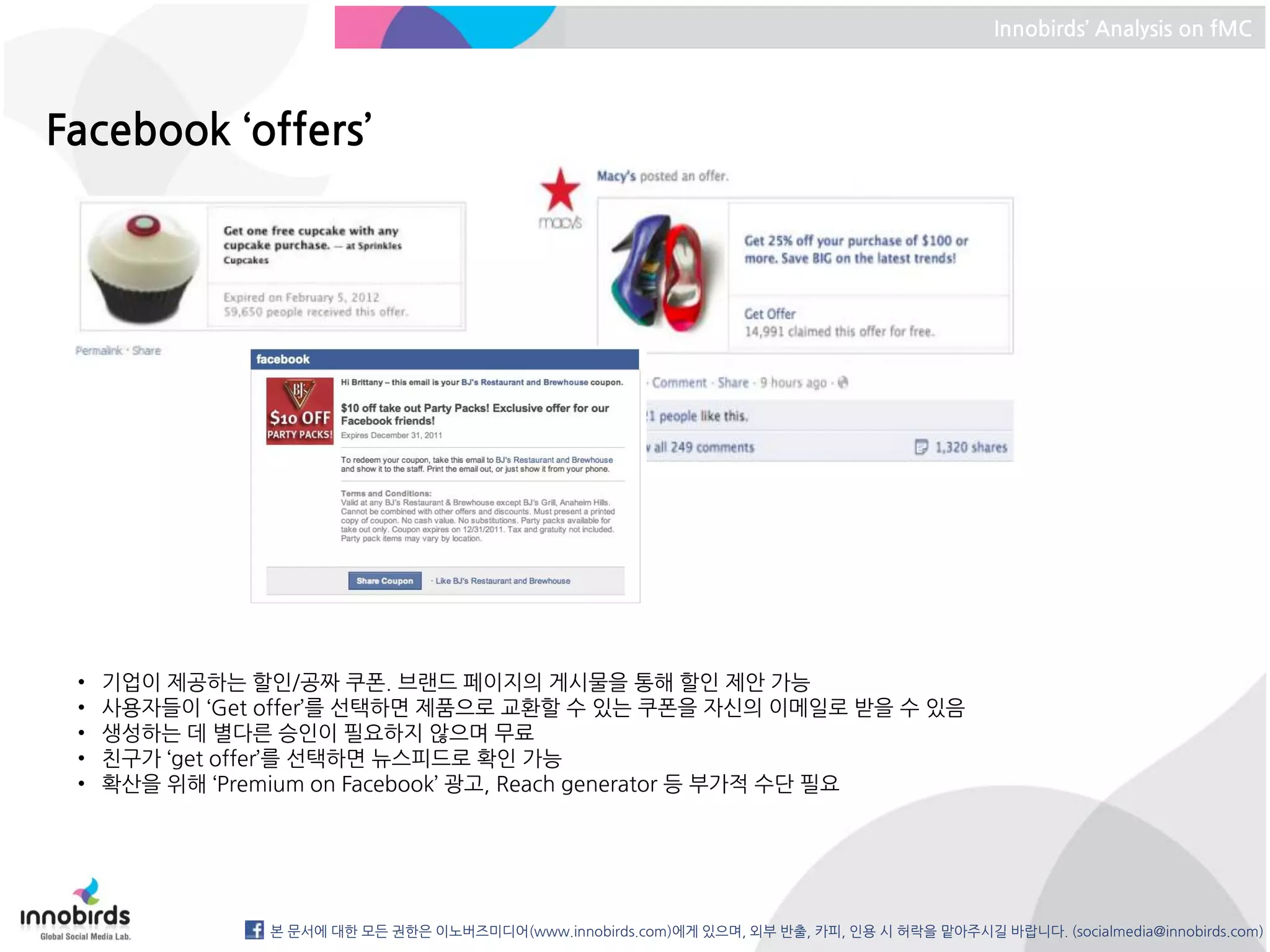 Innobirds’ Analysis on fMC




Facebook ‘offers’




 •   기업이 제공하는 할인/공짜 쿠폰. 브랜드 페이지의 게시물을 통해 할인 제안 가능
 •   사용자들이 ‘Get offer’를 선택하면 제품으로 교환할 수 있는 쿠폰을 자신의 이메일로 받을 수 있음
 •   생성하는 데 별다른 승인이 필요하지 않으며 무료
 •   친구가 ‘get offer’를 선택하면 뉴스피드로 확인 가능
 •   확산을 위해 ‘Premium on Facebook’ 광고, Reach generator 등 부가적 수단 필요




                본 문서에 대한 모든 권한은 이노버즈미디어(www.innobirds.com)에게 있으며, 외부 반출, 카피, 인용 시 허락을 맡아주시길 바랍니다. (socialmedia@innobirds.com)
 