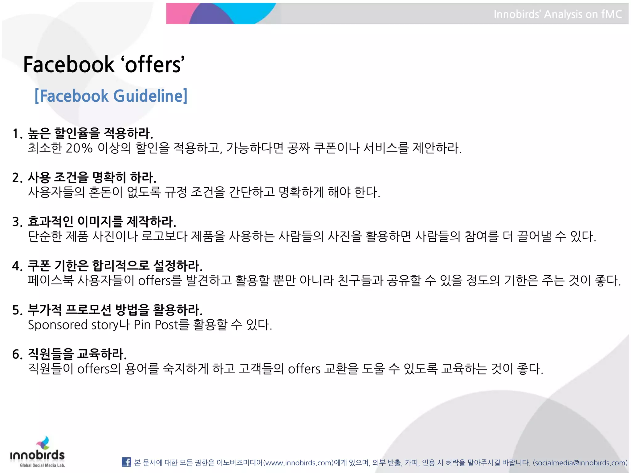 Innobirds’ Analysis on fMC




 Facebook ‘offers’
   [Facebook Guideline]

1. 높은 할인율을 적용하라.
   최소한 20% 이상의 할인을 적용하고, 가능하다면 공짜 쿠폰이나 서비스를 제안하라.

2. 사용 조건을 명확히 하라.
   사용자들의 혼돈이 없도록 규정 조건을 간단하고 명확하게 해야 한다.

3. 효과적인 이미지를 제작하라.
   단순한 제품 사진이나 로고보다 제품을 사용하는 사람들의 사진을 활용하면 사람들의 참여를 더 끌어낼 수 있다.

4. 쿠폰 기한은 합리적으로 설정하라.
   페이스북 사용자들이 offers를 발견하고 활용할 뿐만 아니라 친구들과 공유할 수 있을 정도의 기한은 주는 것이 좋다.

5. 부가적 프로모션 방법을 활용하라.
   Sponsored story나 Pin Post를 활용할 수 있다.

6. 직원들을 교육하라.
   직원들이 offers의 용어를 숙지하게 하고 고객들의 offers 교환을 도울 수 있도록 교육하는 것이 좋다.




                  본 문서에 대한 모든 권한은 이노버즈미디어(www.innobirds.com)에게 있으며, 외부 반출, 카피, 인용 시 허락을 맡아주시길 바랍니다. (socialmedia@innobirds.com)
 