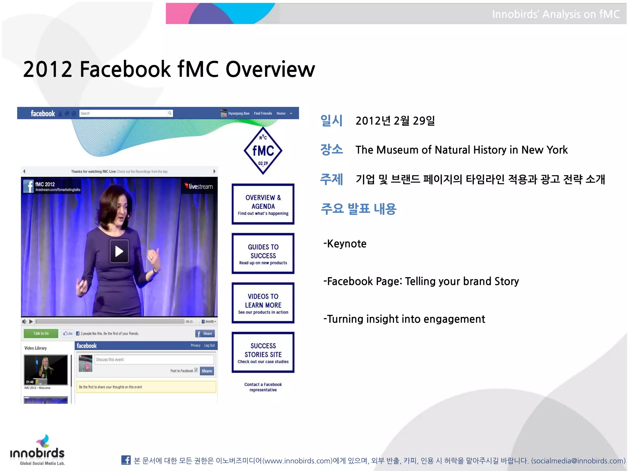 Innobirds’ Analysis on fMC




2012 Facebook fMC Overview

                                                  일시      2012년 2월 29일

                                                  장소      The Museum of Natural History in New York

                                                  주제      기업 및 브랜드 페이지의 타임라인 적용과 광고 전략 소개

                                                  주요 발표 내용

                                                  -Keynote


                                                  -Facebook Page: Telling your brand Story


                                                  -Turning insight into engagement




         본 문서에 대한 모든 권한은 이노버즈미디어(www.innobirds.com)에게 있으며, 외부 반출, 카피, 인용 시 허락을 맡아주시길 바랍니다. (socialmedia@innobirds.com)
 