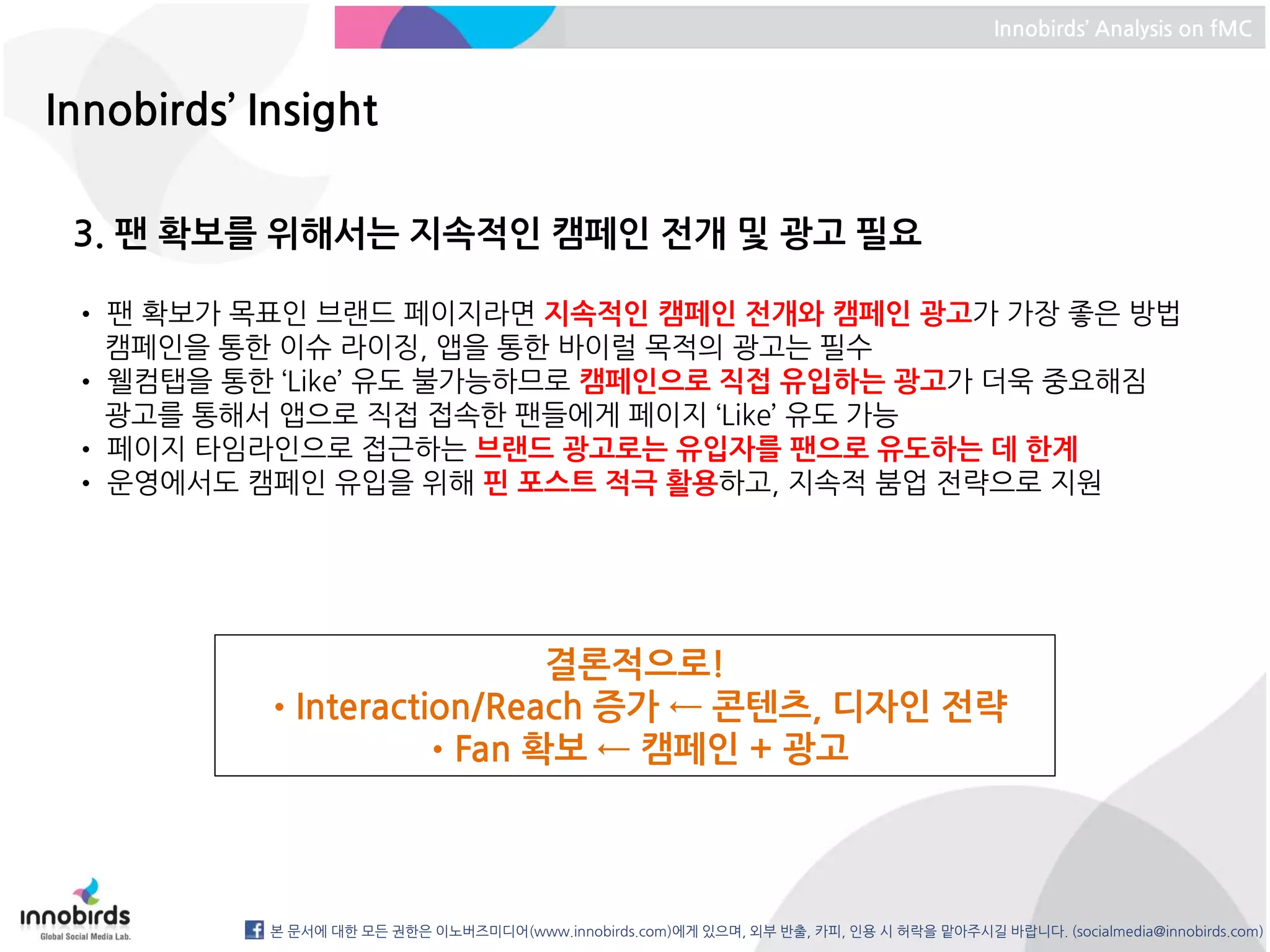 Innobirds’ Analysis on fMC



Innobirds’ Insight

 3. 팬 확보를 위해서는 지속적인 캠페인 전개 및 광고 필요

 • 팬 확보가 목표인 브랜드 페이지라면 지속적인 캠페인 전개와 캠페인 광고가 가장 좋은 방법
   캠페인을 통한 이슈 라이징, 앱을 통한 바이럴 목적의 광고는 필수
 • 웰컴탭을 통한 ‘Like’ 유도 불가능하므로 캠페인으로 직접 유입하는 광고가 더욱 중요해짐
   광고를 통해서 앱으로 직접 접속한 팬들에게 페이지 ‘Like’ 유도 가능
 • 페이지 타임라인으로 접근하는 브랜드 광고로는 유입자를 팬으로 유도하는 데 한계
 • 운영에서도 캠페인 유입을 위해 핀 포스트 적극 활용하고, 지속적 붐업 전략으로 지원




                           결론적으로!
           •Interaction/Reach 증가 ← 콘텐츠, 디자인 전략
                    •Fan 확보 ← 캠페인 + 광고



            본 문서에 대한 모든 권한은 이노버즈미디어(www.innobirds.com)에게 있으며, 외부 반출, 카피, 인용 시 허락을 맡아주시길 바랍니다. (socialmedia@innobirds.com)
 