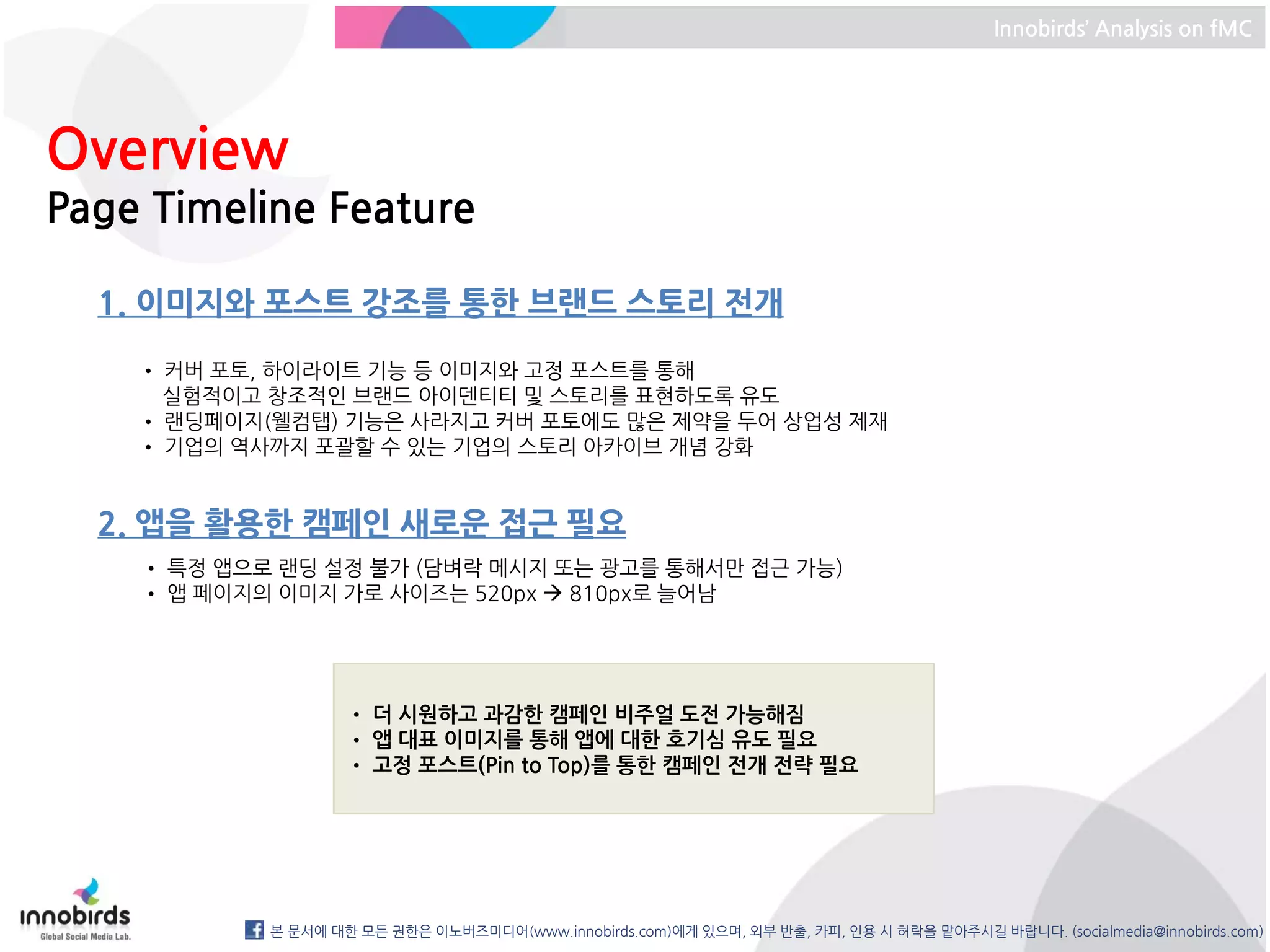 Innobirds’ Analysis on fMC




Overview
Page Timeline Feature

  1. 이미지와 포스트 강조를 통한 브랜드 스토리 전개

    • 커버 포토, 하이라이트 기능 등 이미지와 고정 포스트를 통해
      실험적이고 창조적인 브랜드 아이덴티티 및 스토리를 표현하도록 유도
    • 랜딩페이지(웰컴탭) 기능은 사라지고 커버 포토에도 많은 제약을 두어 상업성 제재
    • 기업의 역사까지 포괄할 수 있는 기업의 스토리 아카이브 개념 강화


  2. 앱을 활용한 캠페인 새로운 접근 필요
    • 특정 앱으로 랜딩 설정 불가 (담벼락 메시지 또는 광고를 통해서만 접근 가능)
    • 앱 페이지의 이미지 가로 사이즈는 520px  810px로 늘어남




                    • 더 시원하고 과감한 캠페인 비주얼 도전 가능해짐
                    • 앱 대표 이미지를 통해 앱에 대한 호기심 유도 필요
                    • 고정 포스트(Pin to Top)를 통한 캠페인 전개 전략 필요




            본 문서에 대한 모든 권한은 이노버즈미디어(www.innobirds.com)에게 있으며, 외부 반출, 카피, 인용 시 허락을 맡아주시길 바랍니다. (socialmedia@innobirds.com)
 