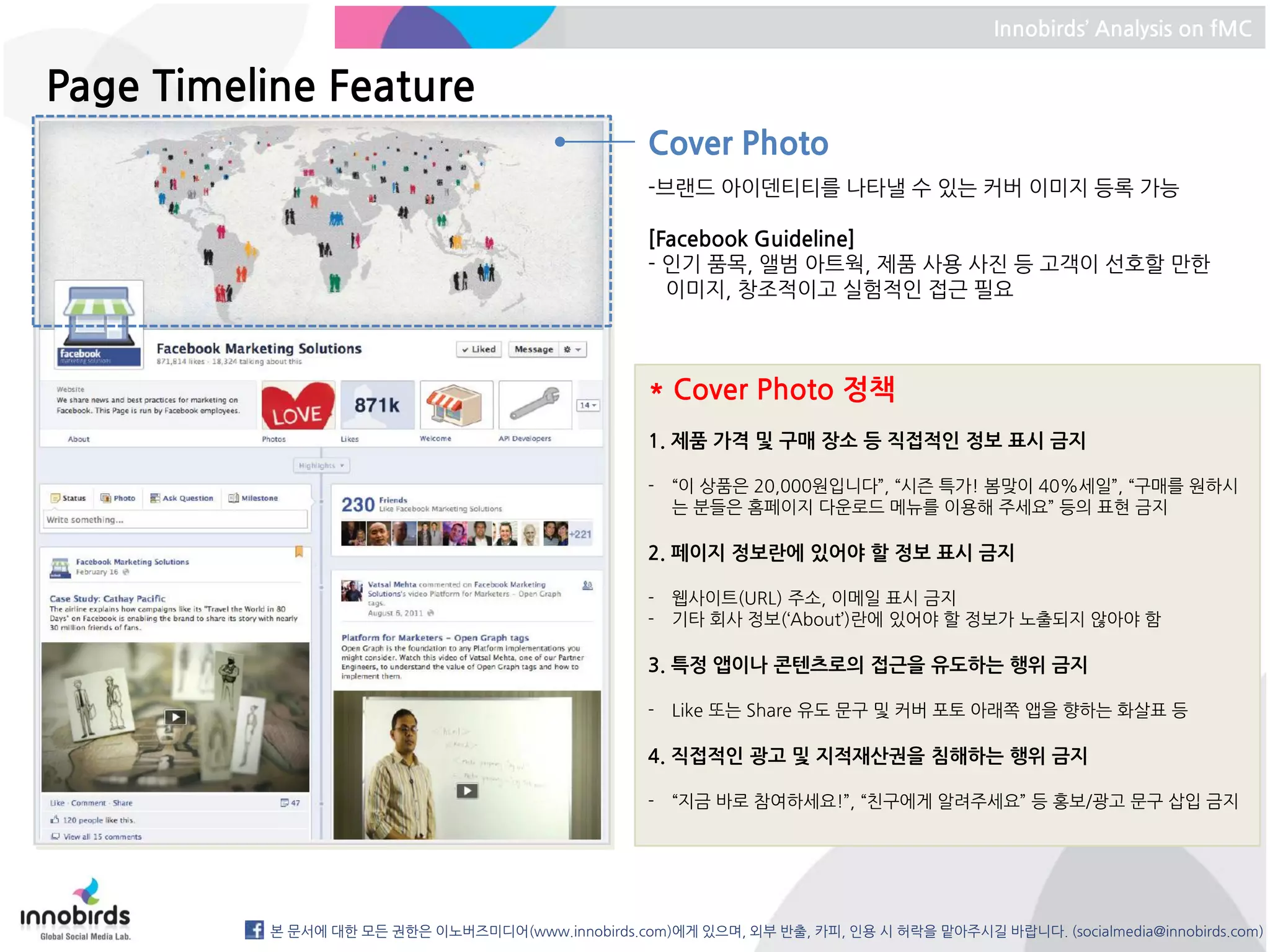 Innobirds’ Analysis on fMC


Page Timeline Feature
                                                   Cover Photo
                                                   -브랜드 아이덴티티를 나타낼 수 있는 커버 이미지 등록 가능

                                                   [Facebook Guideline]
                                                   - 인기 품목, 앨범 아트웍, 제품 사용 사진 등 고객이 선호할 만한
                                                     이미지, 창조적이고 실험적인 접근 필요



                                                   * Cover Photo 정책
                                                   1. 제품 가격 및 구매 장소 등 직접적인 정보 표시 금지

                                                   - “이 상품은 20,000원입니다”, “시즌 특가! 봄맞이 40%세일”, “구매를 원하시
                                                     는 분들은 홈페이지 다운로드 메뉴를 이용해 주세요” 등의 표현 금지

                                                   2. 페이지 정보란에 있어야 할 정보 표시 금지

                                                   - 웹사이트(URL) 주소, 이메일 표시 금지
                                                   - 기타 회사 정보(‘About’)란에 있어야 할 정보가 노출되지 않아야 함

                                                   3. 특정 앱이나 콘텐츠로의 접근을 유도하는 행위 금지

                                                   - Like 또는 Share 유도 문구 및 커버 포토 아래쪽 앱을 향하는 화살표 등

                                                   4. 직접적인 광고 및 지적재산권을 침해하는 행위 금지

                                                   - “지금 바로 참여하세요!”, “친구에게 알려주세요” 등 홍보/광고 문구 삽입 금지




          본 문서에 대한 모든 권한은 이노버즈미디어(www.innobirds.com)에게 있으며, 외부 반출, 카피, 인용 시 허락을 맡아주시길 바랍니다. (socialmedia@innobirds.com)
 