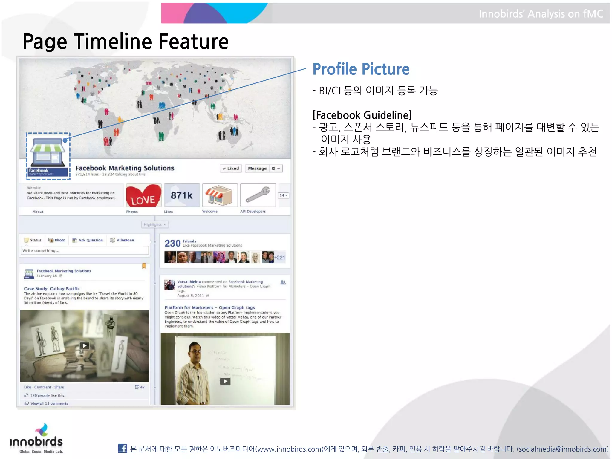 Innobirds’ Analysis on fMC


Page Timeline Feature
                                                   Profile Picture
                                                   - BI/CI 등의 이미지 등록 가능

                                                   [Facebook Guideline]
                                                   - 광고, 스폰서 스토리, 뉴스피드 등을 통해 페이지를 대변할 수 있는
                                                     이미지 사용
                                                   - 회사 로고처럼 브랜드와 비즈니스를 상징하는 일관된 이미지 추천




          본 문서에 대한 모든 권한은 이노버즈미디어(www.innobirds.com)에게 있으며, 외부 반출, 카피, 인용 시 허락을 맡아주시길 바랍니다. (socialmedia@innobirds.com)
 