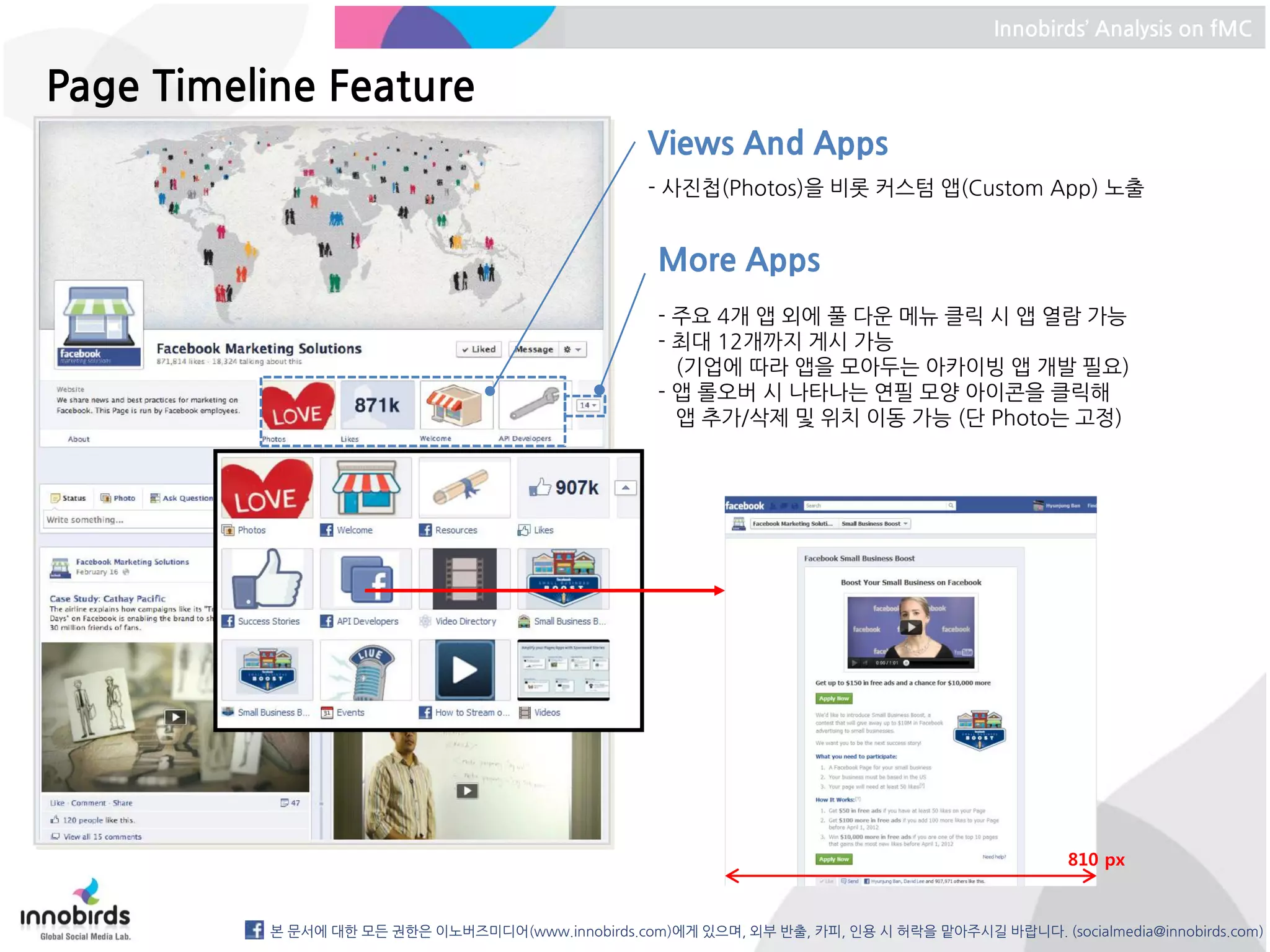 Innobirds’ Analysis on fMC


Page Timeline Feature
                                                   Views And Apps
                                                   - 사진첩(Photos)을 비롯 커스텀 앱(Custom App) 노출


                                                    More Apps
                                                    - 주요 4개 앱 외에 풀 다운 메뉴 클릭 시 앱 열람 가능
                                                    - 최대 12개까지 게시 가능
                                                      (기업에 따라 앱을 모아두는 아카이빙 앱 개발 필요)
                                                    - 앱 롤오버 시 나타나는 연필 모양 아이콘을 클릭해
                                                      앱 추가/삭제 및 위치 이동 가능 (단 Photo는 고정)




                                                                                                 810 px



          본 문서에 대한 모든 권한은 이노버즈미디어(www.innobirds.com)에게 있으며, 외부 반출, 카피, 인용 시 허락을 맡아주시길 바랍니다. (socialmedia@innobirds.com)
 