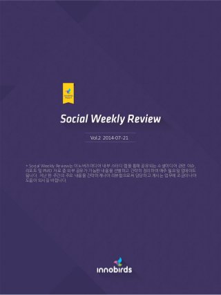 Vol.2 2014-07-21
* Social Weekly Review는 이노버즈미디어 내부 스터디 랩을 통해 공유되는 소셜미디어 관련 이슈,
리포트 및 PMD 자료 중 외부 공유가 가능한 내용을 선별하고 갂략히 정리하여 매주 월요일 업데이트
됩니다. 지난 한 주갂의 주요 내용을 갂략하게나마 리뷰함으로써 담당하고 계시는 업무에 조금이나마
도움이 되시길 바랍니다.
 