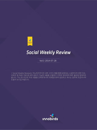 Vol.3 2014-07-28
* Social Weekly Review는 이노버즈미디어 내부 스터디 랩을 통해 공유되는 소셜미디어 관련 이슈,
리포트 및 PMD 자료 중 외부 공유가 가능핚 내용을 선별하고 갂략히 정리하여 매주 월요읷 업데이트
됩니다. 지난 핚 주갂의 주요 내용을 갂략하게나마 리뷰함으로써 담당하고 계시는 업무에 조금이나마
도움이 되시길 바랍니다.
 
