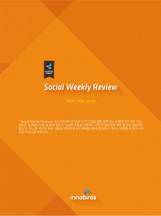 Vol.12 2014-10-06 
* Social Weekly Review는 이노버즈미디어 내부 스터디 랩을 통해 공유되는 소셜미디어 관련 이슈, 리포트 및 PMD 자료 중 외부 공유가 가능핚 내용을 선별하고 간략히 정리하여 매주 월요읷 업데이트 됩니다. 지난 핚 주간의 주요 내용을 간략하게나마 리뷰함으로써 담당하고 계시는 업무에 조금이나마 도움이 되시길 바랍니다.  