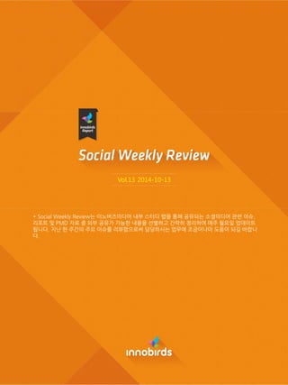 Vol.13 2014-10-13 
* Social Weekly Review는 이노버즈미디어 내부 스터디 랩을 통해 공유되는 소셜미디어 관렦 이슈, 리포트 및 PMD 자료 중 외부 공유가 가능한 내용을 선별하고 갂략히 정리하여 매주 월요읷 업데이트 됩니다. 지난 한 주갂의 주요 이슈를 리뷰함으로써 담당하시는 업무에 조금이나마 도움이 되길 바랍니다.  