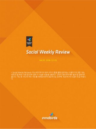 Vol.20 2014-12-01
* Social Weekly Review는 이노버즈미디어 내부 스터디 랩을 통해 공유되는 소셜미디어 관렦 이슈,
리포트 및 PMD 자료 중 외부 공유가 가능한 내용을 선별하고 갂략히 정리하여 매주 월요일 업데이트
됩니다. 지난 한 주갂의 주요 이슈를 리뷰함으로써 담당하시는 업무에 조금이나마 도움이 되길 바랍니
다.
 