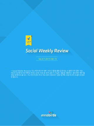 Vol.47 2015-06-15
* Social Weekly Review는 이노버즈미디어 내부 스터디 랩을 통해 공유되는 소셜미디어 관련 이슈,
리포트 및 페이스북 마케팅 파트너 관련 자료 중 외부 공유가 가능한 내용을 선별하고 정리하여 매주 월
요일 업데이트 됩니다. 지난 한 주간의 주요 이슈 정리 리포트가 담당 업무에 조금이나마 도움이 되었으
면 합니다.
 