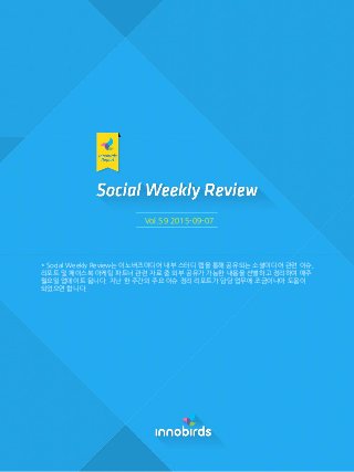 Vol.59 2015-09-07
* Social Weekly Review는 이노버즈미디어 내부 스터디 랩을 통해 공유되는 소셜미디어 관렦 이슈,
리포트 및 페이스북 마케팅 파트너 관렦 자료 중 외부 공유가 가능핚 내용을 선별하고 정리하여 매주
월요읷 업데이트 됩니다. 지난 핚 주갂의 주요 이슈 정리 리포트가 담당 업무에 조금이나마 도움이
되었으면 합니다.
 