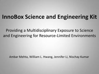 InnoBox Science and Engineering Kit  Providing a Multidisciplinary Exposure to Science and Engineering for Resource-Limited Environments  Ambar Mehta, William L. Hwang, Jennifer Li, Nischay Kumar 