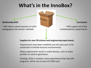  Nearly 50% of secondary school children never attend secondary schoolHow do we address this educational need? We are developing the state-of-the-art “InnoBox”, a portable, ready-to-go science kit based on the core teaching principles and creative content of our community partner, United InnoWorks Academy.