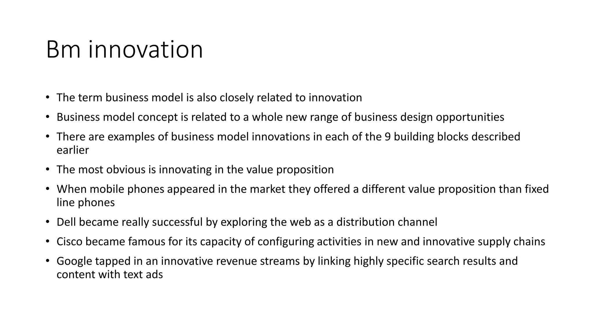 Bm innovation
• The term business model is also closely related to innovation
• Business model concept is related to a whole new range of business design opportunities
• There are examples of business model innovations in each of the 9 building blocks described
earlier
• The most obvious is innovating in the value proposition
• When mobile phones appeared in the market they offered a different value proposition than fixed
line phones
• Dell became really successful by exploring the web as a distribution channel
• Cisco became famous for its capacity of configuring activities in new and innovative supply chains
• Google tapped in an innovative revenue streams by linking highly specific search results and
content with text ads
 