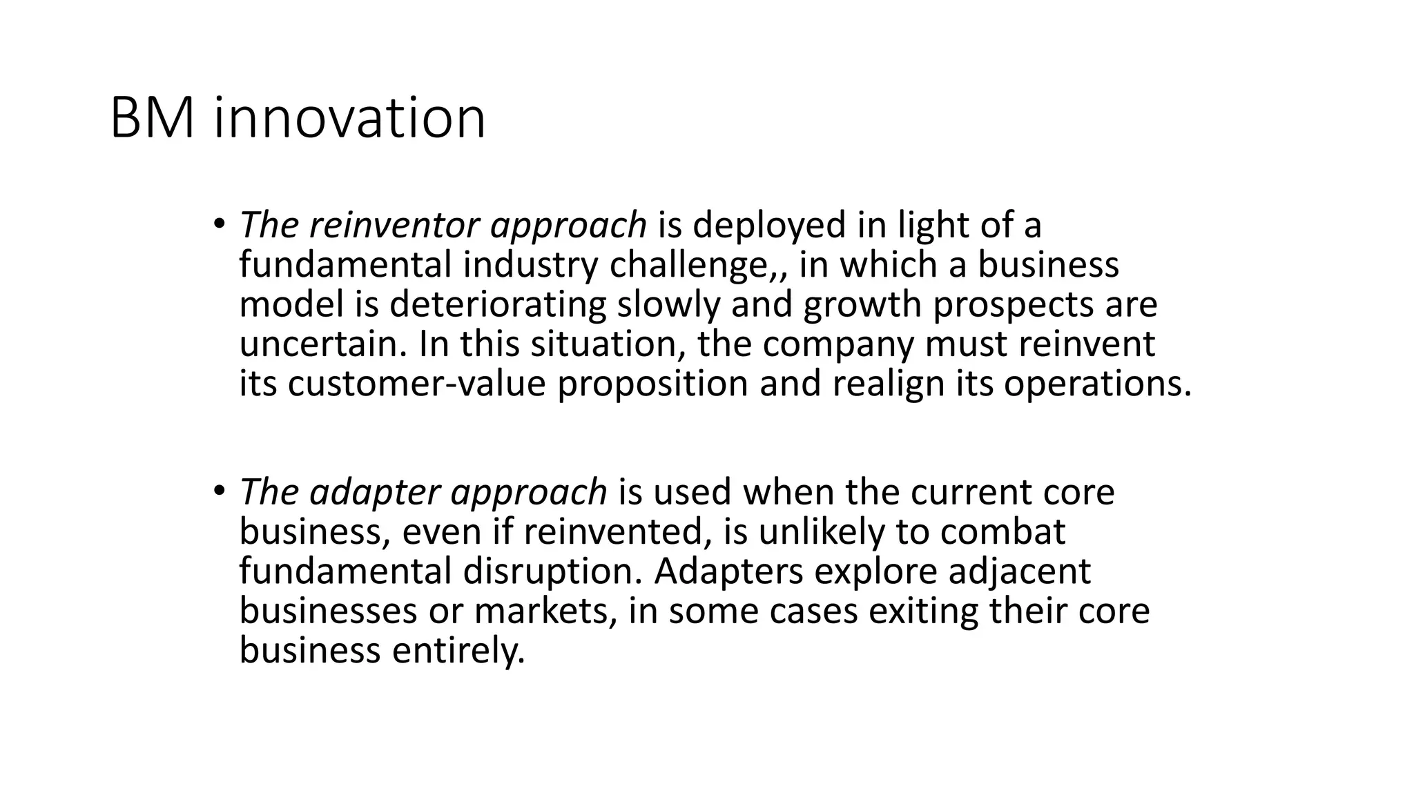 BM innovation
• The reinventor approach is deployed in light of a
fundamental industry challenge,, in which a business
model is deteriorating slowly and growth prospects are
uncertain. In this situation, the company must reinvent
its customer-value proposition and realign its operations.
• The adapter approach is used when the current core
business, even if reinvented, is unlikely to combat
fundamental disruption. Adapters explore adjacent
businesses or markets, in some cases exiting their core
business entirely.
 