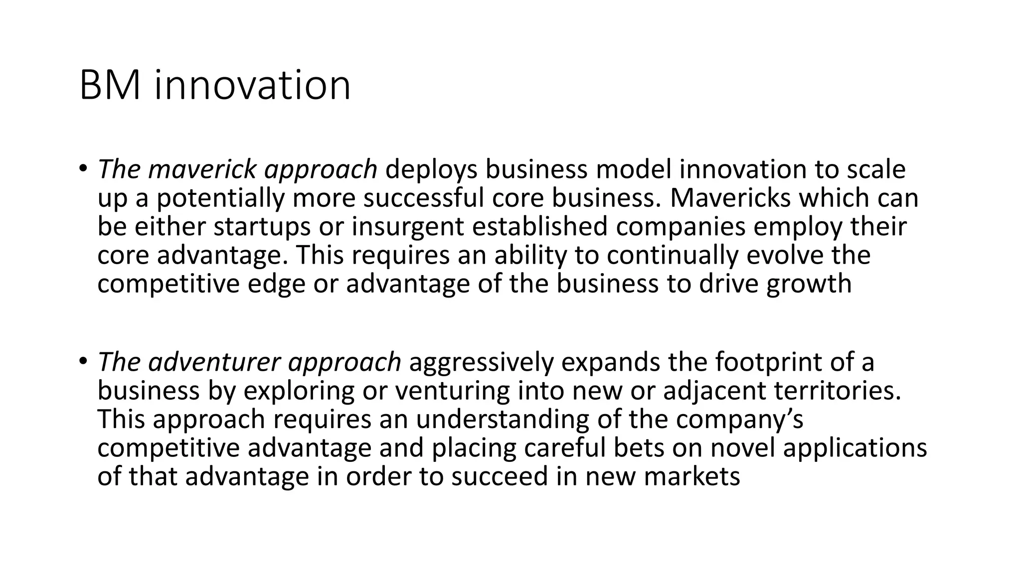 BM innovation
• The maverick approach deploys business model innovation to scale
up a potentially more successful core business. Mavericks which can
be either startups or insurgent established companies employ their
core advantage. This requires an ability to continually evolve the
competitive edge or advantage of the business to drive growth
• The adventurer approach aggressively expands the footprint of a
business by exploring or venturing into new or adjacent territories.
This approach requires an understanding of the company’s
competitive advantage and placing careful bets on novel applications
of that advantage in order to succeed in new markets
 