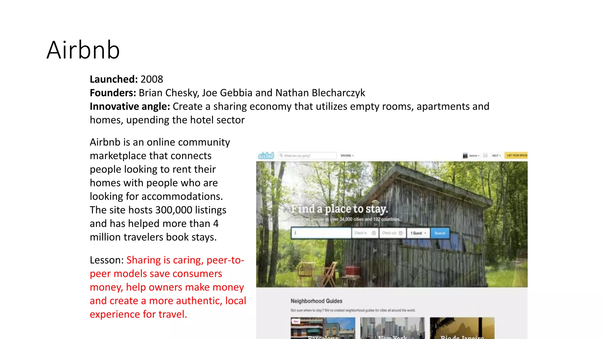 Airbnb
Launched: 2008
Founders: Brian Chesky, Joe Gebbia and Nathan Blecharczyk
Innovative angle: Create a sharing economy that utilizes empty rooms, apartments and
homes, upending the hotel sector
Lesson: Sharing is caring, peer-to-
peer models save consumers
money, help owners make money
and create a more authentic, local
experience for travel.
Airbnb is an online community
marketplace that connects
people looking to rent their
homes with people who are
looking for accommodations.
The site hosts 300,000 listings
and has helped more than 4
million travelers book stays.
 