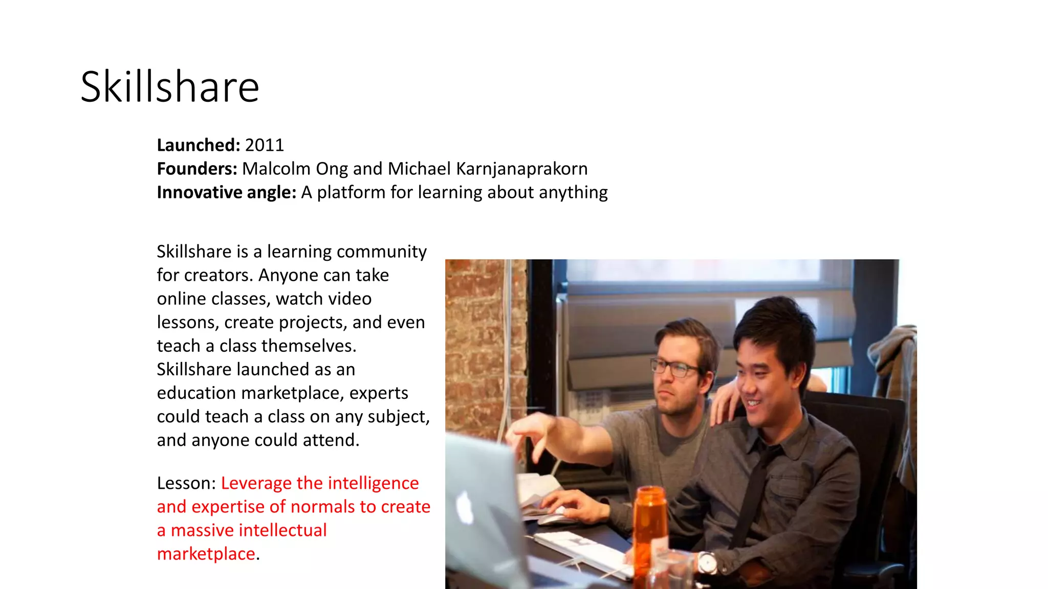 Skillshare
Launched: 2011
Founders: Malcolm Ong and Michael Karnjanaprakorn
Innovative angle: A platform for learning about anything
Lesson: Leverage the intelligence
and expertise of normals to create
a massive intellectual
marketplace.
Skillshare is a learning community
for creators. Anyone can take
online classes, watch video
lessons, create projects, and even
teach a class themselves.
Skillshare launched as an
education marketplace, experts
could teach a class on any subject,
and anyone could attend.
 