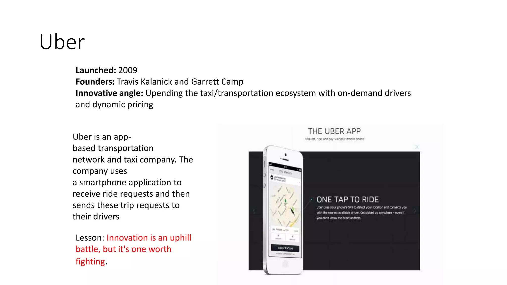 Uber
Launched: 2009
Founders: Travis Kalanick and Garrett Camp
Innovative angle: Upending the taxi/transportation ecosystem with on-demand drivers
and dynamic pricing
Lesson: Innovation is an uphill
battle, but it's one worth
fighting.
Uber is an app-
based transportation
network and taxi company. The
company uses
a smartphone application to
receive ride requests and then
sends these trip requests to
their drivers
 