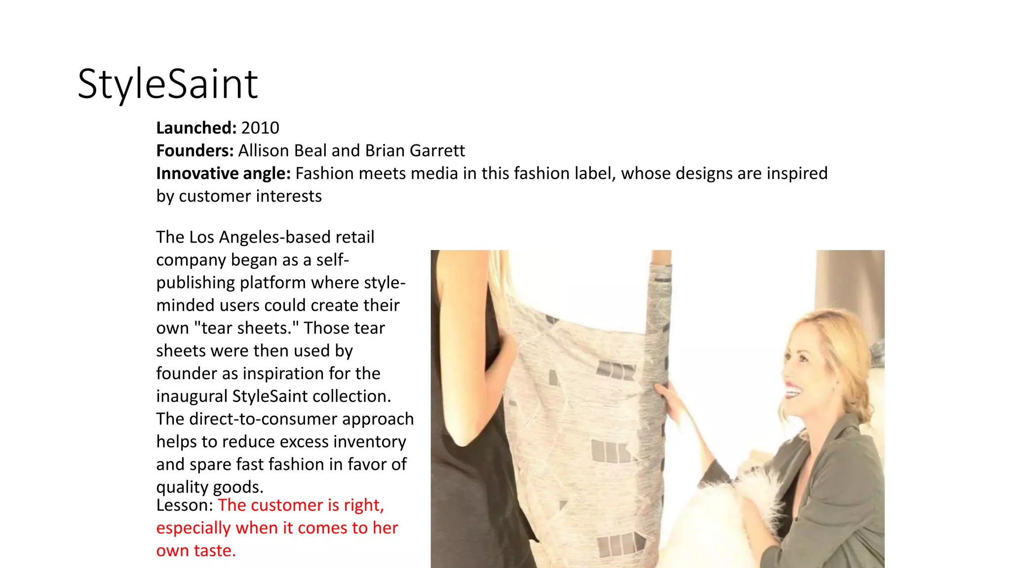 StyleSaint
Launched: 2010
Founders: Allison Beal and Brian Garrett
Innovative angle: Fashion meets media in this fashion label, whose designs are inspired
by customer interests
The Los Angeles-based retail
company began as a self-
publishing platform where style-
minded users could create their
own "tear sheets." Those tear
sheets were then used by
founder as inspiration for the
inaugural StyleSaint collection.
The direct-to-consumer approach
helps to reduce excess inventory
and spare fast fashion in favor of
quality goods.
Lesson: The customer is right,
especially when it comes to her
own taste.
 