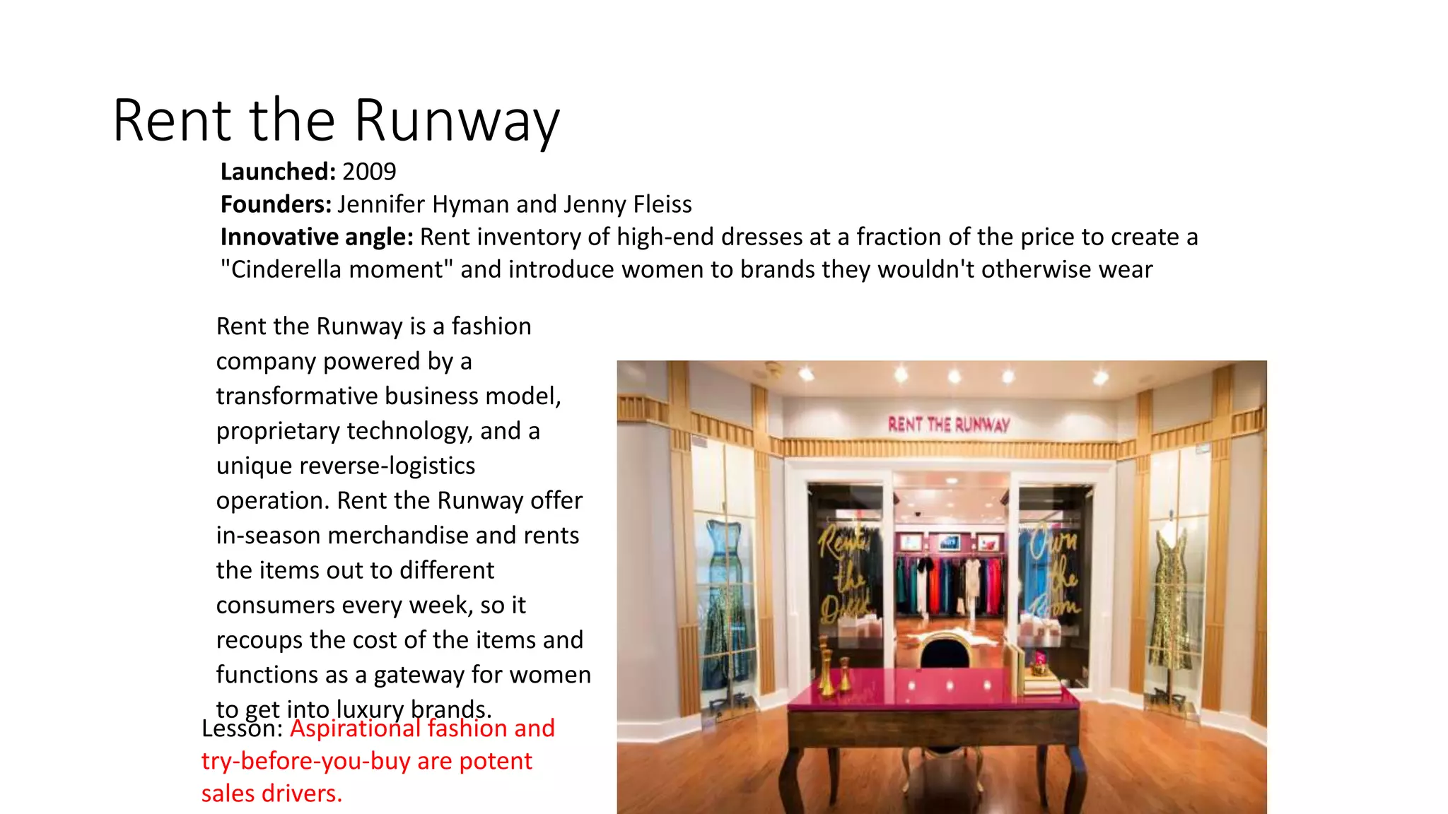 Rent the Runway
Launched: 2009
Founders: Jennifer Hyman and Jenny Fleiss
Innovative angle: Rent inventory of high-end dresses at a fraction of the price to create a
"Cinderella moment" and introduce women to brands they wouldn't otherwise wear
Lesson: Aspirational fashion and
try-before-you-buy are potent
sales drivers.
Rent the Runway is a fashion
company powered by a
transformative business model,
proprietary technology, and a
unique reverse-logistics
operation. Rent the Runway offer
in-season merchandise and rents
the items out to different
consumers every week, so it
recoups the cost of the items and
functions as a gateway for women
to get into luxury brands.
 