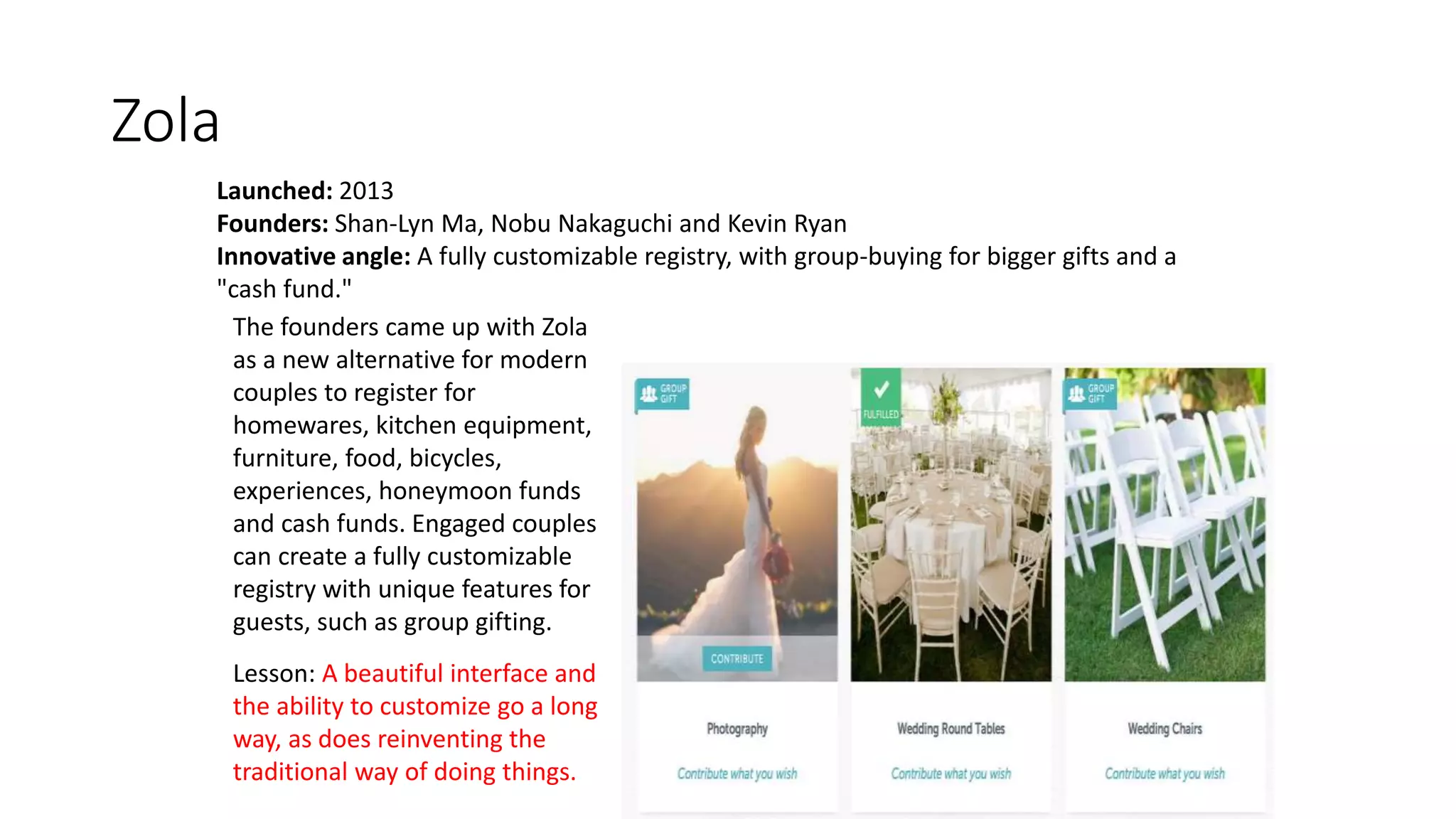 Zola
Launched: 2013
Founders: Shan-Lyn Ma, Nobu Nakaguchi and Kevin Ryan
Innovative angle: A fully customizable registry, with group-buying for bigger gifts and a
"cash fund."
The founders came up with Zola
as a new alternative for modern
couples to register for
homewares, kitchen equipment,
furniture, food, bicycles,
experiences, honeymoon funds
and cash funds. Engaged couples
can create a fully customizable
registry with unique features for
guests, such as group gifting.
Lesson: A beautiful interface and
the ability to customize go a long
way, as does reinventing the
traditional way of doing things.
 