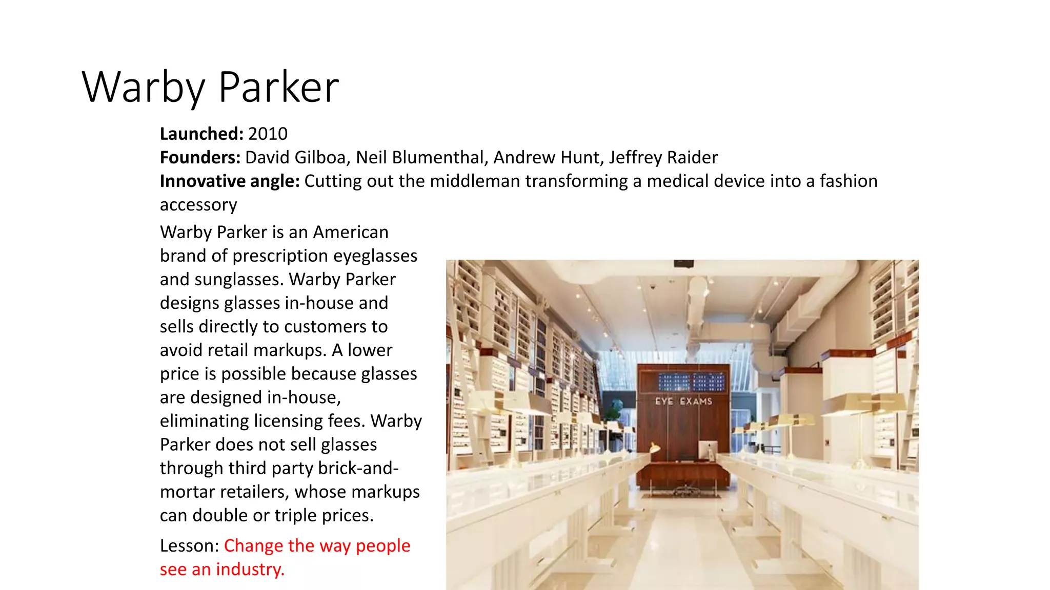 Warby Parker
Launched: 2010
Founders: David Gilboa, Neil Blumenthal, Andrew Hunt, Jeffrey Raider
Innovative angle: Cutting out the middleman transforming a medical device into a fashion
accessory
Lesson: Change the way people
see an industry.
Warby Parker is an American
brand of prescription eyeglasses
and sunglasses. Warby Parker
designs glasses in-house and
sells directly to customers to
avoid retail markups. A lower
price is possible because glasses
are designed in-house,
eliminating licensing fees. Warby
Parker does not sell glasses
through third party brick-and-
mortar retailers, whose markups
can double or triple prices.
 