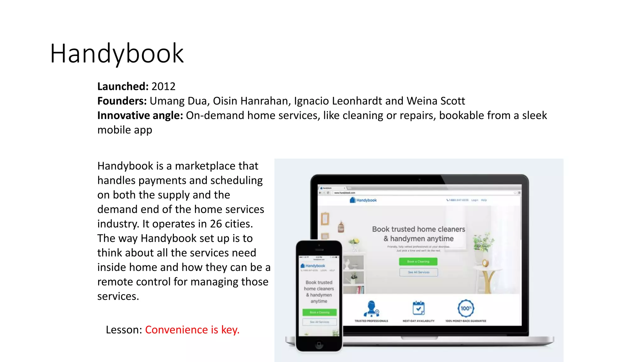 Handybook
Launched: 2012
Founders: Umang Dua, Oisin Hanrahan, Ignacio Leonhardt and Weina Scott
Innovative angle: On-demand home services, like cleaning or repairs, bookable from a sleek
mobile app
Handybook is a marketplace that
handles payments and scheduling
on both the supply and the
demand end of the home services
industry. It operates in 26 cities.
The way Handybook set up is to
think about all the services need
inside home and how they can be a
remote control for managing those
services.
Lesson: Convenience is key.
 