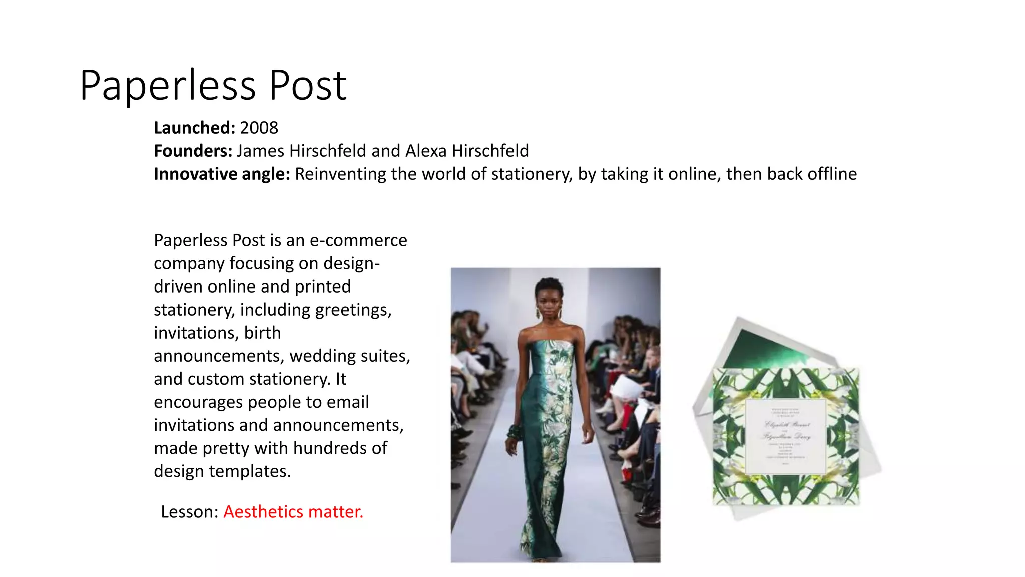 Paperless Post
Launched: 2008
Founders: James Hirschfeld and Alexa Hirschfeld
Innovative angle: Reinventing the world of stationery, by taking it online, then back offline
Paperless Post is an e-commerce
company focusing on design-
driven online and printed
stationery, including greetings,
invitations, birth
announcements, wedding suites,
and custom stationery. It
encourages people to email
invitations and announcements,
made pretty with hundreds of
design templates.
Lesson: Aesthetics matter.
 
