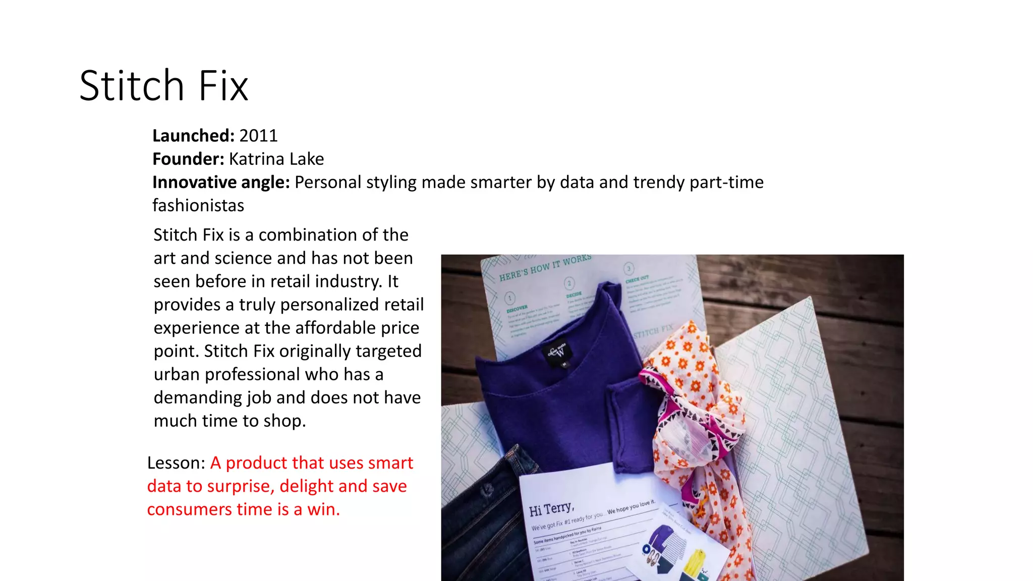 Stitch Fix
Launched: 2011
Founder: Katrina Lake
Innovative angle: Personal styling made smarter by data and trendy part-time
fashionistas
Lesson: A product that uses smart
data to surprise, delight and save
consumers time is a win.
Stitch Fix is a combination of the
art and science and has not been
seen before in retail industry. It
provides a truly personalized retail
experience at the affordable price
point. Stitch Fix originally targeted
urban professional who has a
demanding job and does not have
much time to shop.
 
