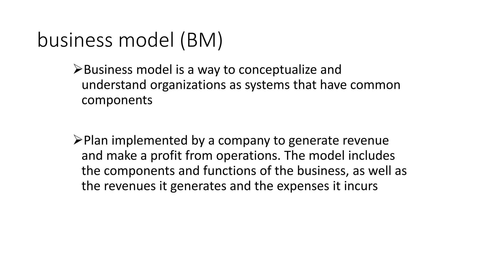 business model (BM)
Business model is a way to conceptualize and
understand organizations as systems that have common
components
Plan implemented by a company to generate revenue
and make a profit from operations. The model includes
the components and functions of the business, as well as
the revenues it generates and the expenses it incurs
 