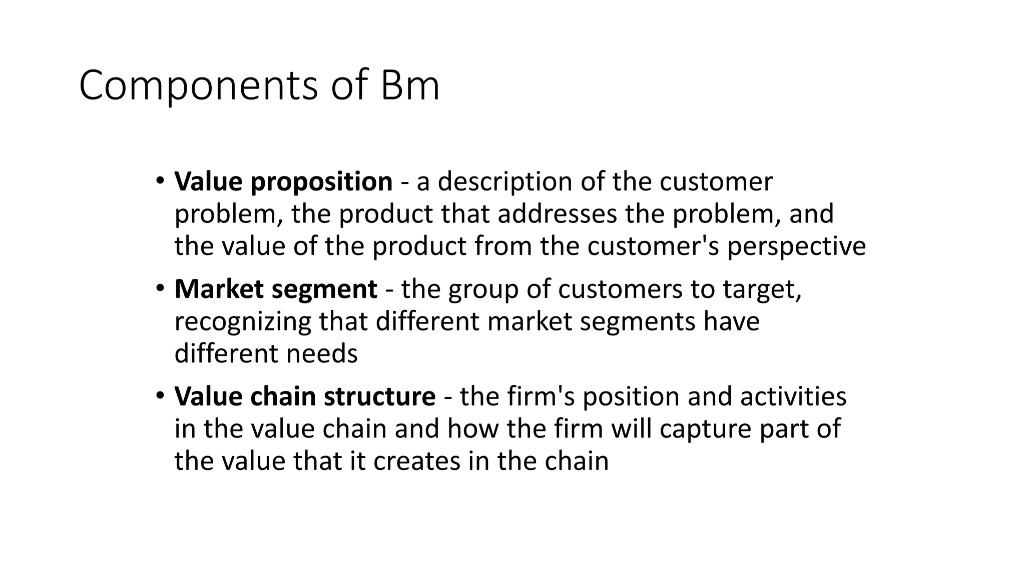 Components of Bm
• Value proposition - a description of the customer
problem, the product that addresses the problem, and
the value of the product from the customer's perspective
• Market segment - the group of customers to target,
recognizing that different market segments have
different needs
• Value chain structure - the firm's position and activities
in the value chain and how the firm will capture part of
the value that it creates in the chain
 