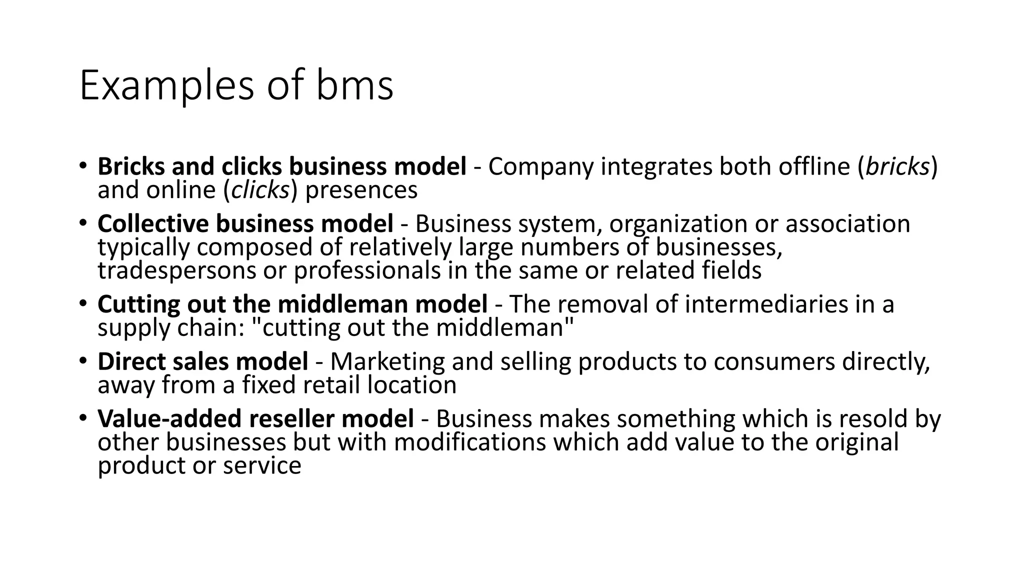 Examples of bms
• Bricks and clicks business model - Company integrates both offline (bricks)
and online (clicks) presences
• Collective business model - Business system, organization or association
typically composed of relatively large numbers of businesses,
tradespersons or professionals in the same or related fields
• Cutting out the middleman model - The removal of intermediaries in a
supply chain: "cutting out the middleman"
• Direct sales model - Marketing and selling products to consumers directly,
away from a fixed retail location
• Value-added reseller model - Business makes something which is resold by
other businesses but with modifications which add value to the original
product or service
 