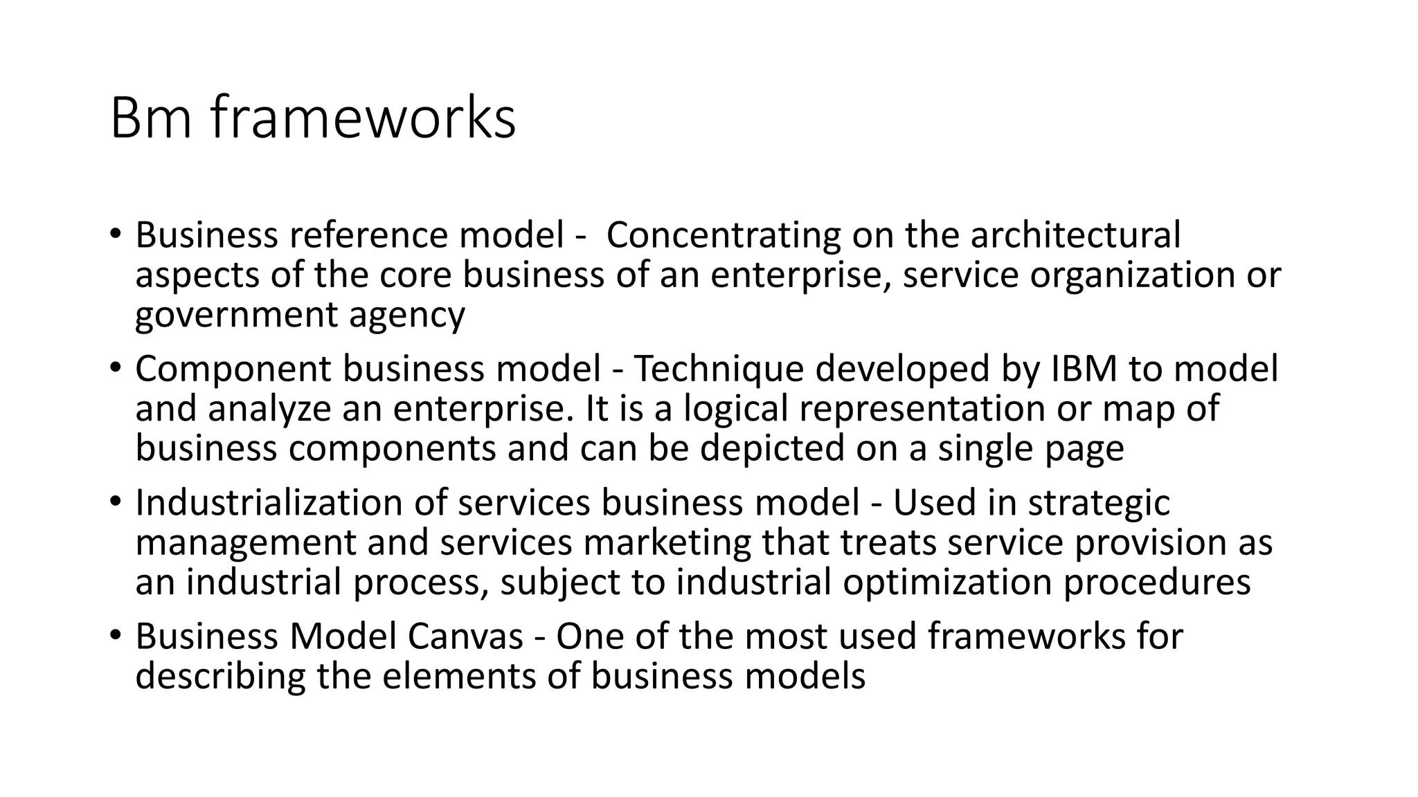 Bm frameworks
• Business reference model - Concentrating on the architectural
aspects of the core business of an enterprise, service organization or
government agency
• Component business model - Technique developed by IBM to model
and analyze an enterprise. It is a logical representation or map of
business components and can be depicted on a single page
• Industrialization of services business model - Used in strategic
management and services marketing that treats service provision as
an industrial process, subject to industrial optimization procedures
• Business Model Canvas - One of the most used frameworks for
describing the elements of business models
 