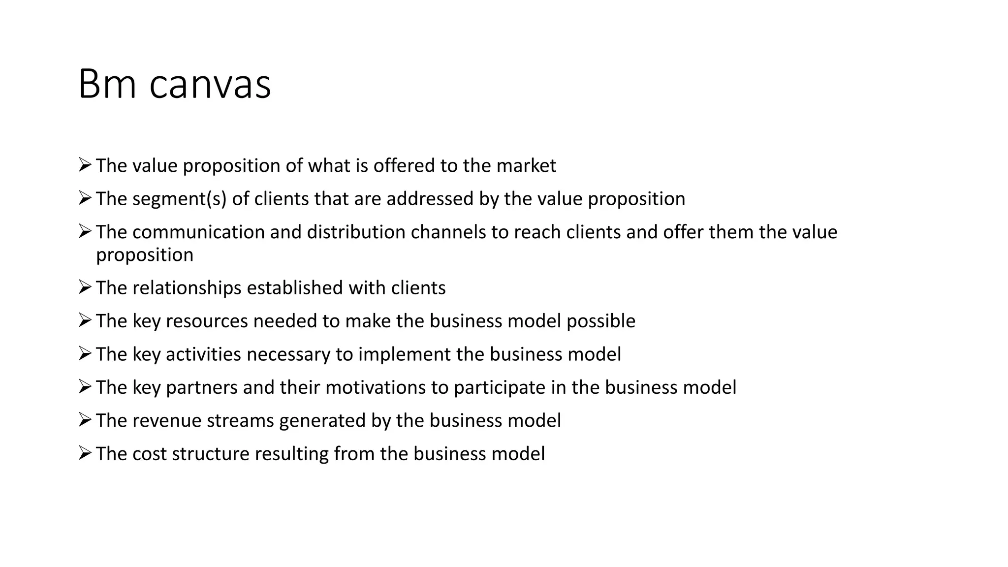Bm canvas
The value proposition of what is offered to the market
The segment(s) of clients that are addressed by the value proposition
The communication and distribution channels to reach clients and offer them the value
proposition
The relationships established with clients
The key resources needed to make the business model possible
The key activities necessary to implement the business model
The key partners and their motivations to participate in the business model
The revenue streams generated by the business model
The cost structure resulting from the business model
 