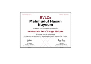 Certificate ID: 15,276 Issued on 06/10/2020
Ejaj Ahmad
Founder & President
Bangladesh Youth Leadership
Center
Ayaz Aziz
Product Manager, BYLCx
Bangladesh Youth Leadership
Center
Mahmudul Hasan
Nayeem
is awarded this Certificate of Completion for
Innovation For Change Makers
an online course offered by
BYLCx and recognized by Bangladesh Youth Leadership Center
 