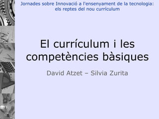 El currículum i les competències bàsiques David Atzet – Silvia Zurita Jornades sobre Innovació a l'ensenyament de la tecnologia: els reptes del nou currículum 