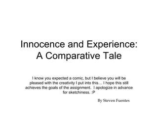Innocence and Experience:
   A Comparative Tale

     I know you expected a comic, but I believe you will be
   pleased with the creativity I put into this… I hope this still
 achieves the goals of the assignment. I apologize in advance
                      for sketchiness. :P

                                            By Steven Fuentes
 