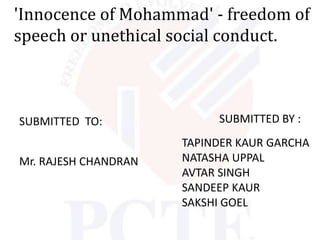 'Innocence of Mohammad' - freedom of
speech or unethical social conduct.



SUBMITTED TO:              SUBMITTED BY :
                      TAPINDER KAUR GARCHA
Mr. RAJESH CHANDRAN   NATASHA UPPAL
                      AVTAR SINGH
                      SANDEEP KAUR
                      SAKSHI GOEL
 