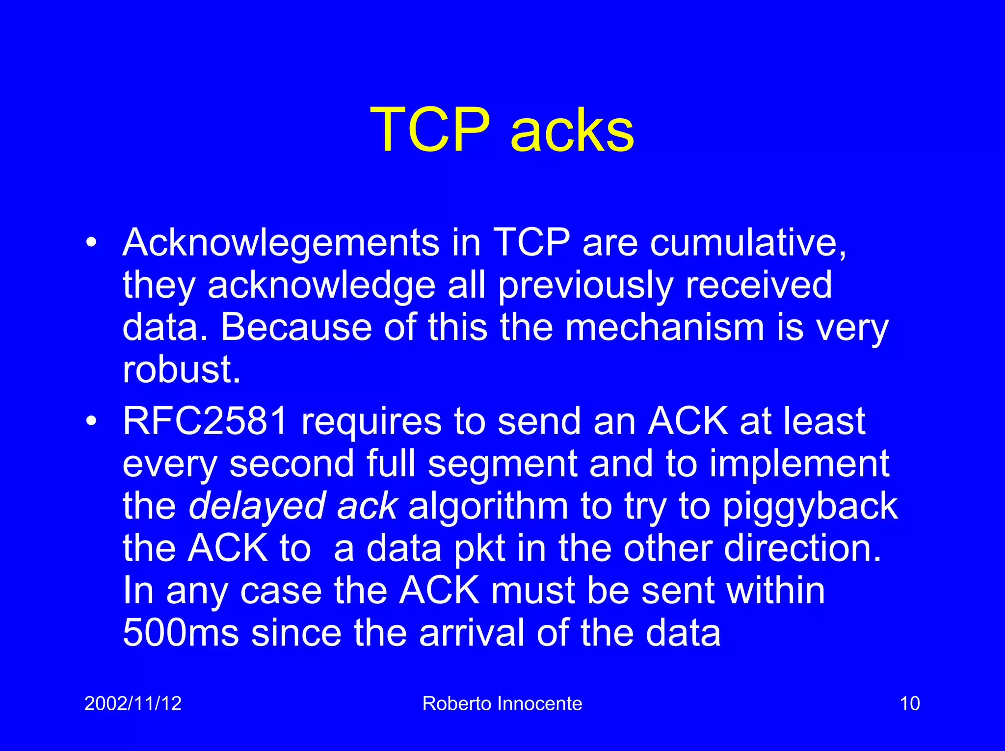 2002/11/12 Roberto Innocente 10
TCP acks
• Acknowlegements in TCP are cumulative,
they acknowledge all previously received
data. Because of this the mechanism is very
robust.
• RFC2581 requires to send an ACK at least
every second full segment and to implement
the delayed ack algorithm to try to piggyback
the ACK to a data pkt in the other direction.
In any case the ACK must be sent within
500ms since the arrival of the data
 