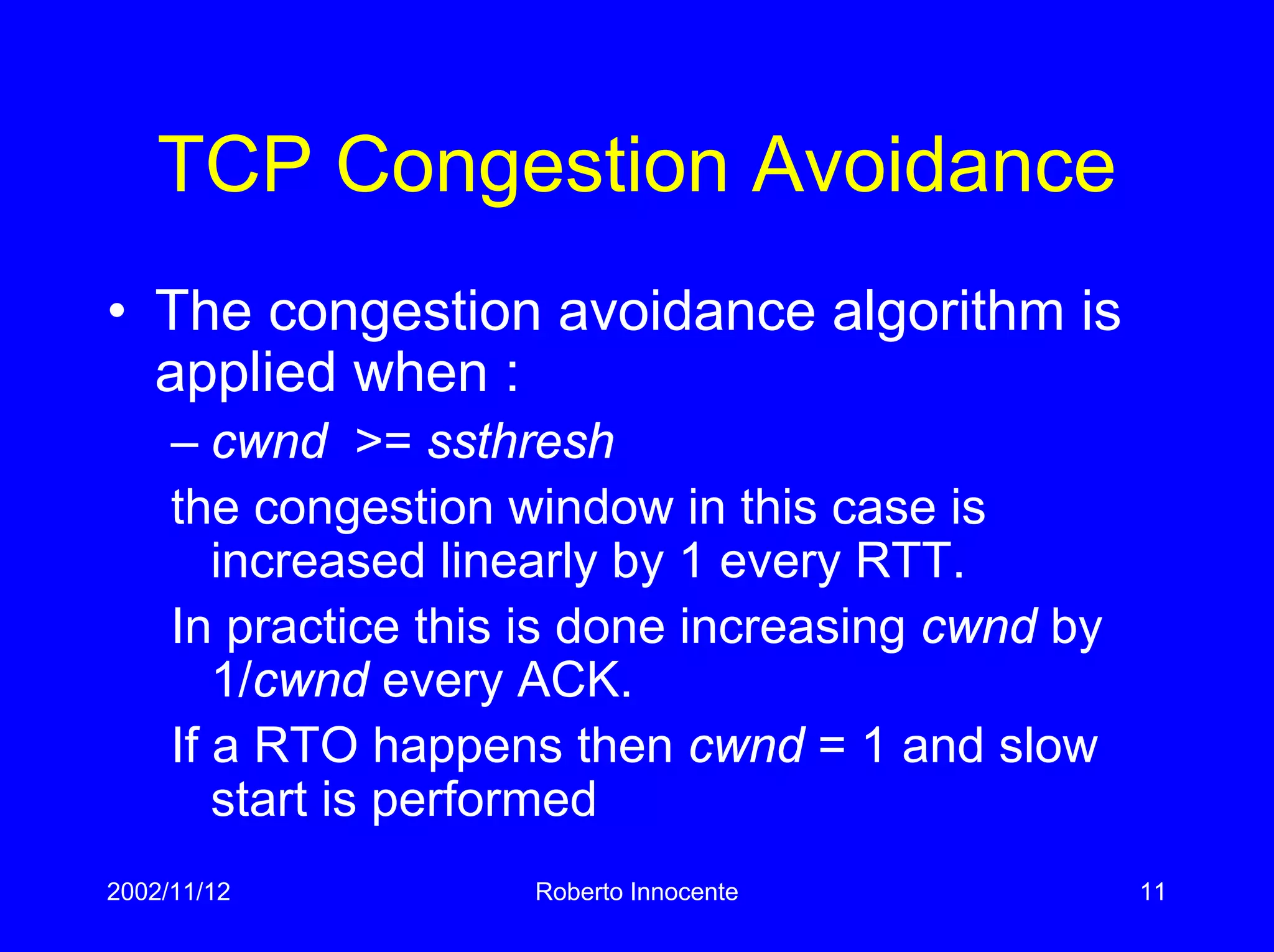 2002/11/12 Roberto Innocente 11
TCP Congestion Avoidance
• The congestion avoidance algorithm is
applied when :
– cwnd >= ssthresh
the congestion window in this case is
increased linearly by 1 every RTT.
In practice this is done increasing cwnd by
1/cwnd every ACK.
If a RTO happens then cwnd = 1 and slow
start is performed
 