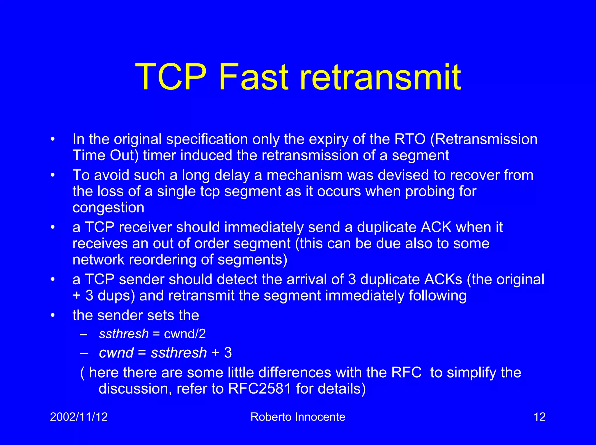 2002/11/12 Roberto Innocente 12
TCP Fast retransmit
• In the original specification only the expiry of the RTO (Retransmission
Time Out) timer induced the retransmission of a segment
• To avoid such a long delay a mechanism was devised to recover from
the loss of a single tcp segment as it occurs when probing for
congestion
• a TCP receiver should immediately send a duplicate ACK when it
receives an out of order segment (this can be due also to some
network reordering of segments)
• a TCP sender should detect the arrival of 3 duplicate ACKs (the original
+ 3 dups) and retransmit the segment immediately following
• the sender sets the
– ssthresh = cwnd/2
– cwnd = ssthresh + 3
( here there are some little differences with the RFC to simplify the
discussion, refer to RFC2581 for details)
 