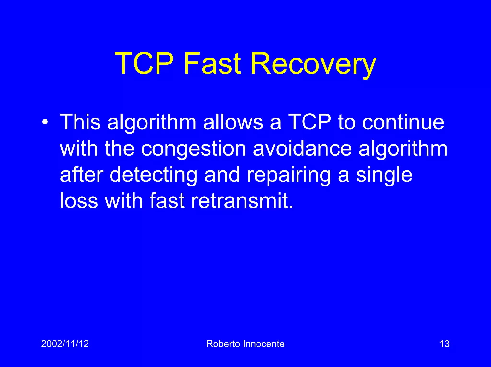 2002/11/12 Roberto Innocente 13
TCP Fast Recovery
• This algorithm allows a TCP to continue
with the congestion avoidance algorithm
after detecting and repairing a single
loss with fast retransmit.
 