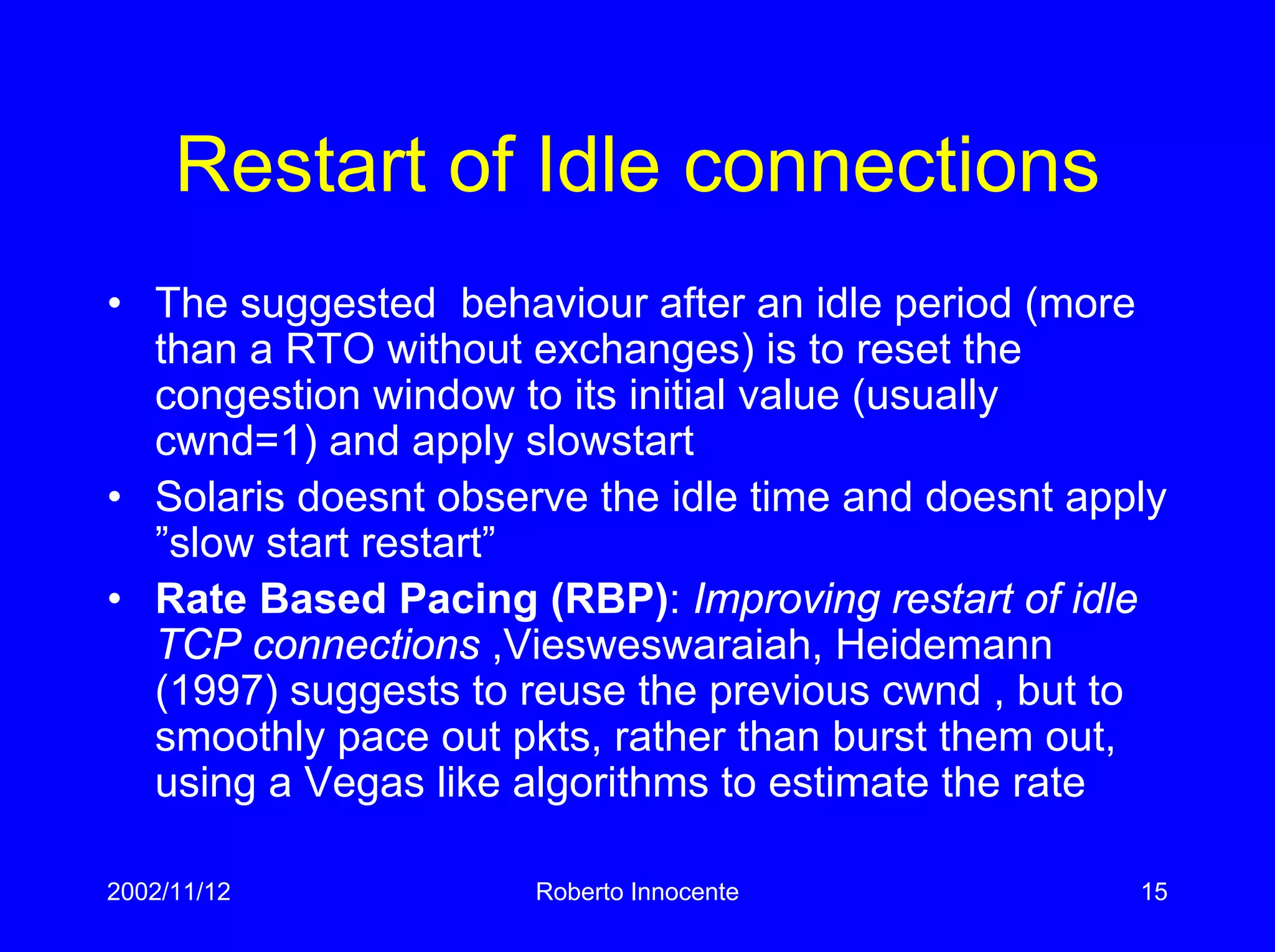 2002/11/12 Roberto Innocente 15
Restart of Idle connections
• The suggested behaviour after an idle period (more
than a RTO without exchanges) is to reset the
congestion window to its initial value (usually
cwnd=1) and apply slowstart
• Solaris doesnt observe the idle time and doesnt apply
”slow start restart”
• Rate Based Pacing (RBP): Improving restart of idle
TCP connections ,Viesweswaraiah, Heidemann
(1997) suggests to reuse the previous cwnd , but to
smoothly pace out pkts, rather than burst them out,
using a Vegas like algorithms to estimate the rate
 