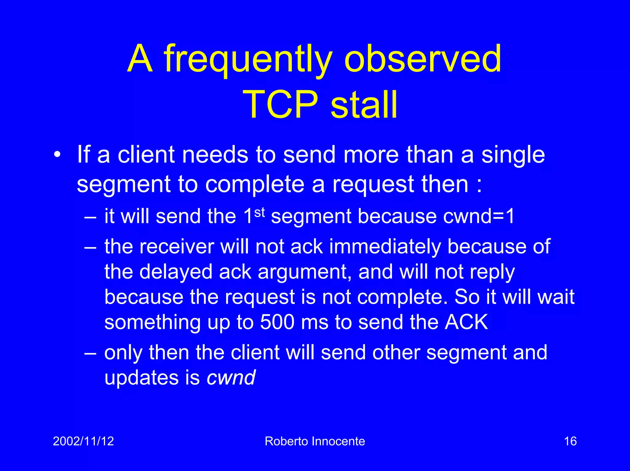 2002/11/12 Roberto Innocente 16
A frequently observed
TCP stall
• If a client needs to send more than a single
segment to complete a request then :
– it will send the 1st segment because cwnd=1
– the receiver will not ack immediately because of
the delayed ack argument, and will not reply
because the request is not complete. So it will wait
something up to 500 ms to send the ACK
– only then the client will send other segment and
updates is cwnd
 