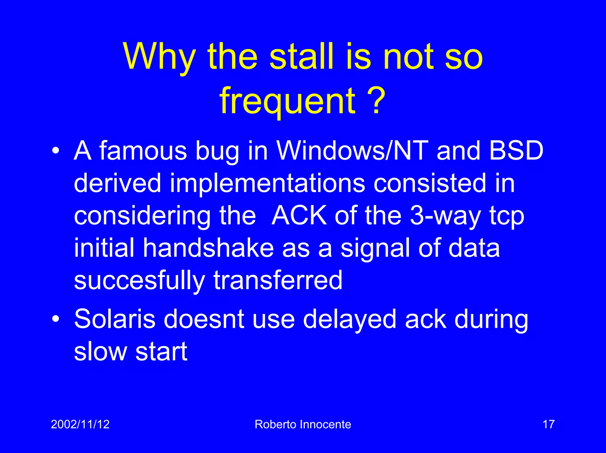 2002/11/12 Roberto Innocente 17
Why the stall is not so
frequent ?
• A famous bug in Windows/NT and BSD
derived implementations consisted in
considering the ACK of the 3-way tcp
initial handshake as a signal of data
succesfully transferred
• Solaris doesnt use delayed ack during
slow start
 