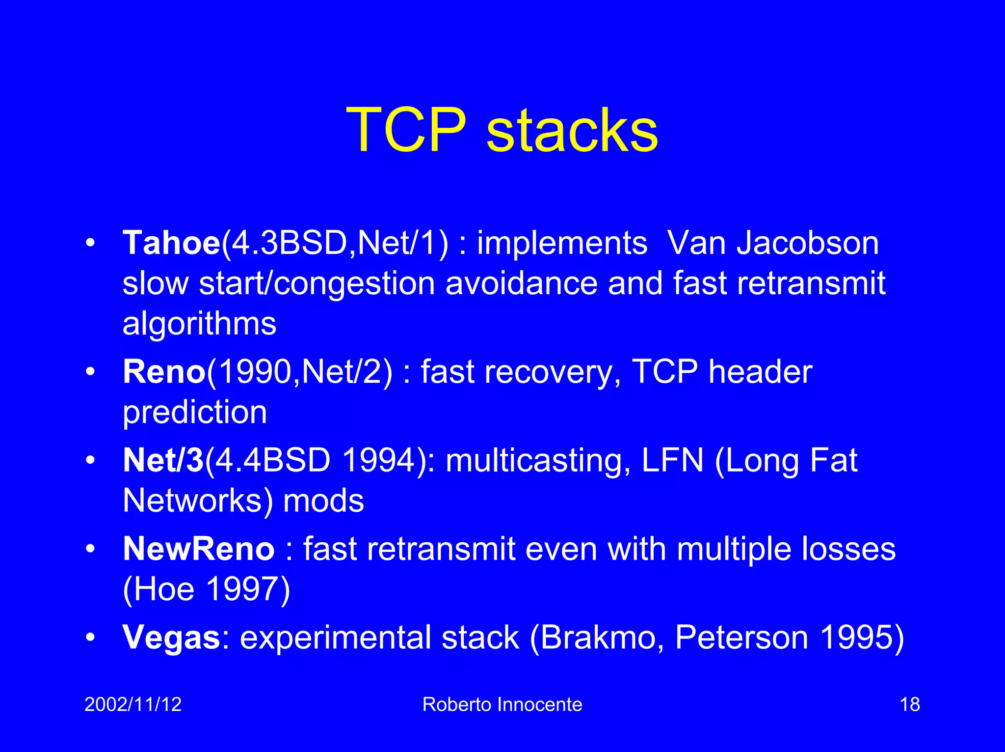 2002/11/12 Roberto Innocente 18
TCP stacks
• Tahoe(4.3BSD,Net/1) : implements Van Jacobson
slow start/congestion avoidance and fast retransmit
algorithms
• Reno(1990,Net/2) : fast recovery, TCP header
prediction
• Net/3(4.4BSD 1994): multicasting, LFN (Long Fat
Networks) mods
• NewReno : fast retransmit even with multiple losses
(Hoe 1997)
• Vegas: experimental stack (Brakmo, Peterson 1995)
 