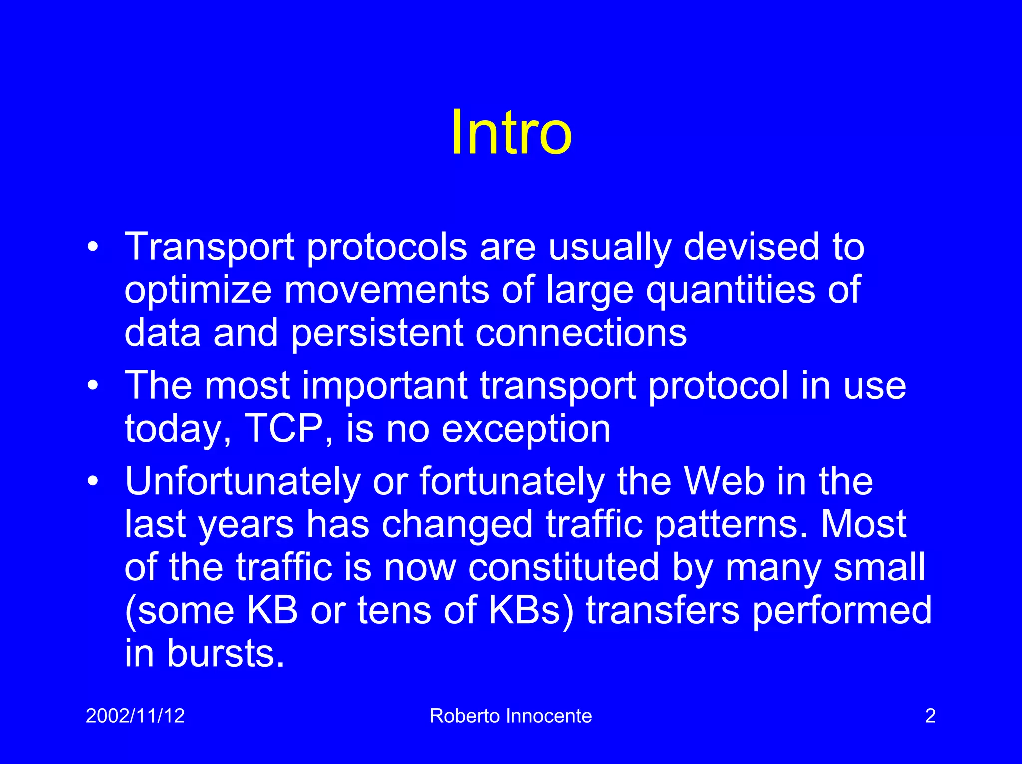 2002/11/12 Roberto Innocente 2
Intro
• Transport protocols are usually devised to
optimize movements of large quantities of
data and persistent connections
• The most important transport protocol in use
today, TCP, is no exception
• Unfortunately or fortunately the Web in the
last years has changed traffic patterns. Most
of the traffic is now constituted by many small
(some KB or tens of KBs) transfers performed
in bursts.
 