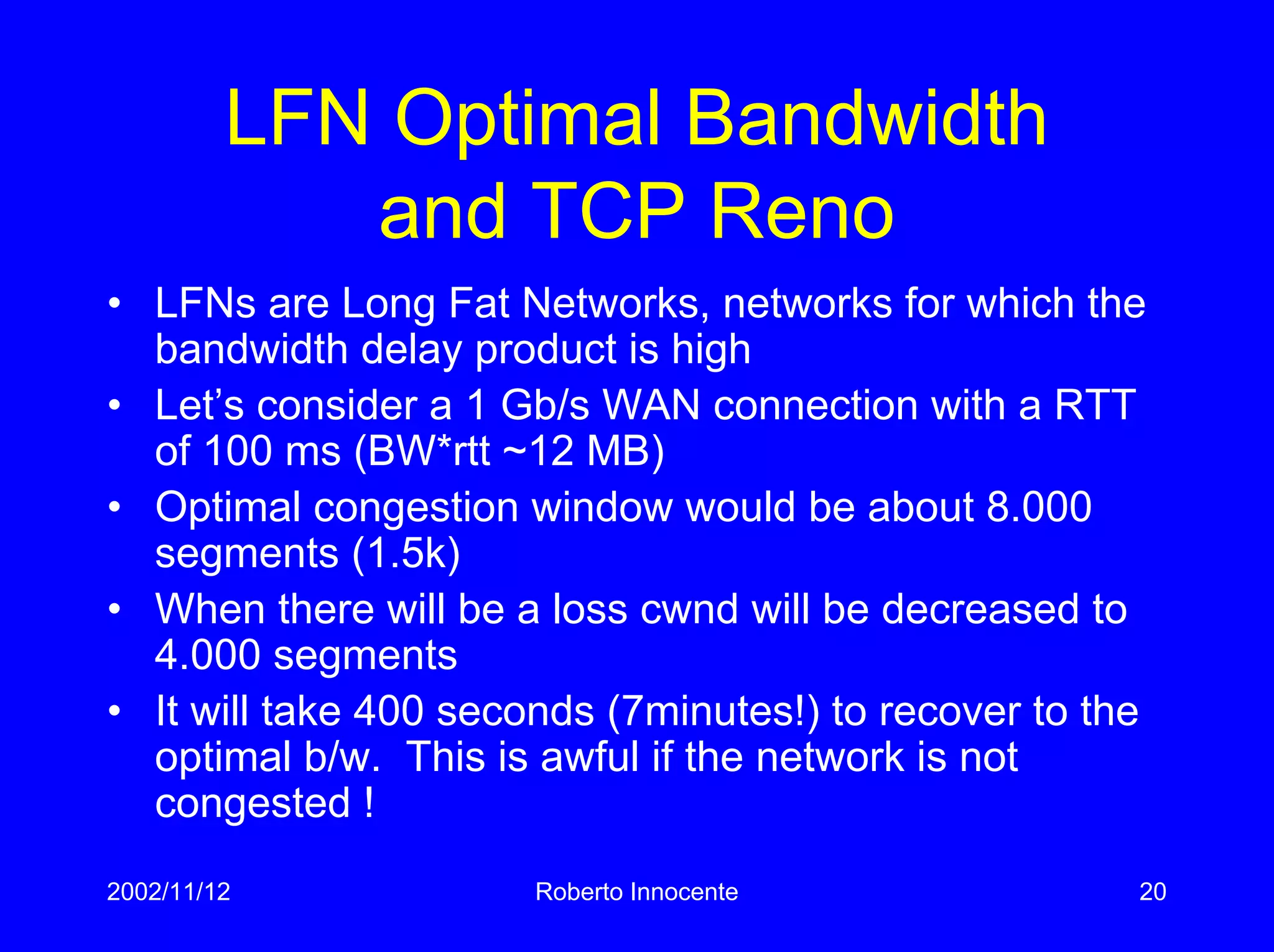 2002/11/12 Roberto Innocente 20
LFN Optimal Bandwidth
and TCP Reno
• LFNs are Long Fat Networks, networks for which the
bandwidth delay product is high
• Let’s consider a 1 Gb/s WAN connection with a RTT
of 100 ms (BW*rtt ~12 MB)
• Optimal congestion window would be about 8.000
segments (1.5k)
• When there will be a loss cwnd will be decreased to
4.000 segments
• It will take 400 seconds (7minutes!) to recover to the
optimal b/w. This is awful if the network is not
congested !
 